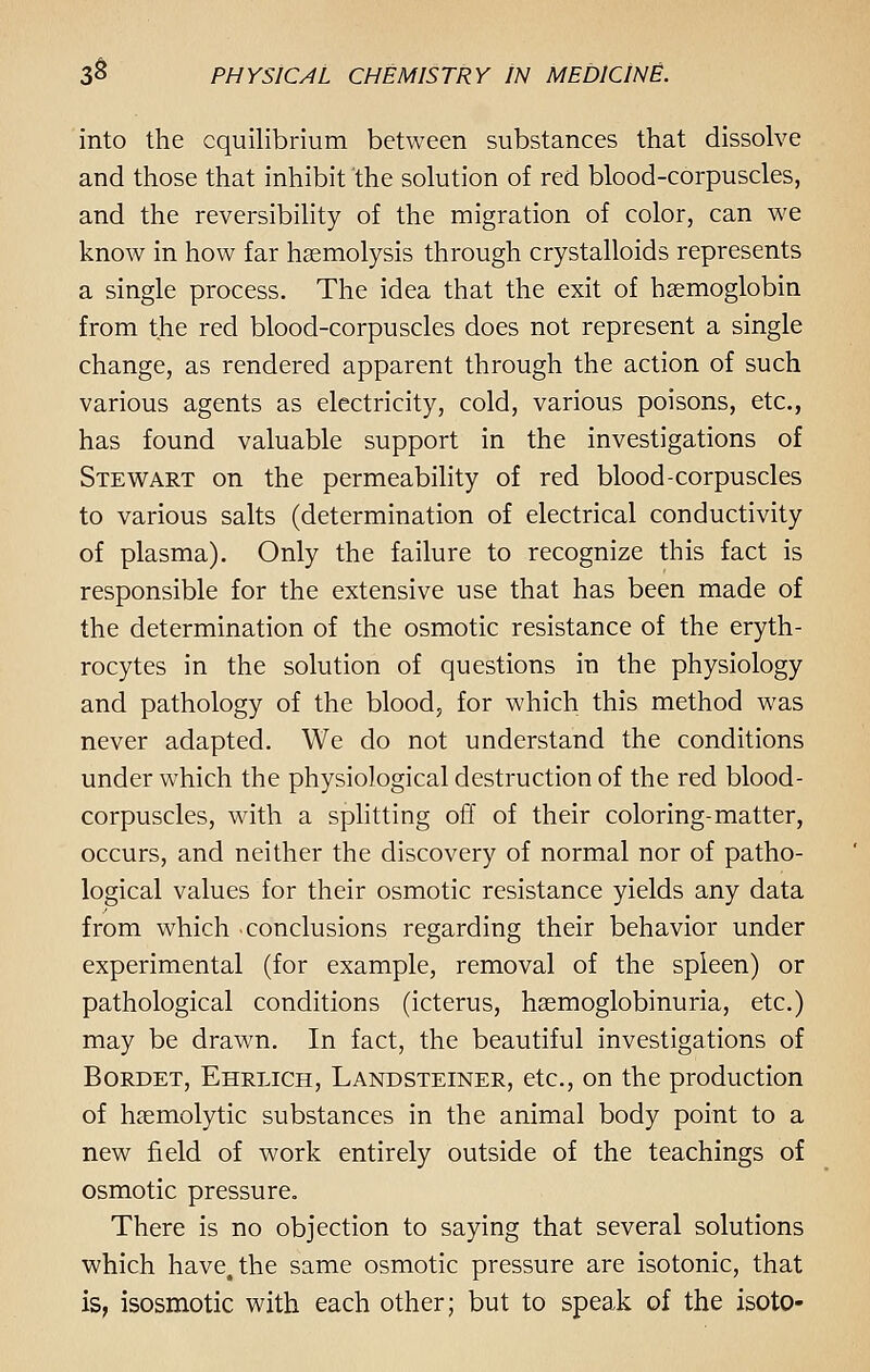 into the equilibrium between substances that dissolve and those that inhibit the solution of red blood-corpuscles, and the reversibility of the migration of color, can we know in how far haemolysis through crystalloids represents a single process. The idea that the exit of haemoglobin from the red blood-corpuscles does not represent a single change, as rendered apparent through the action of such various agents as electricity, cold, various poisons, etc., has found valuable support in the investigations of Stewart on the permeability of red blood-corpuscles to various salts (determination of electrical conductivity of plasma). Only the failure to recognize this fact is responsible for the extensive use that has been made of the determination of the osmotic resistance of the eryth- rocytes in the solution of questions in the physiology and pathology of the blood, for which this method was never adapted. We do not understand the conditions under which the physiological destruction of the red blood- corpuscles, with a splitting off of their coloring-matter, occurs, and neither the discovery of normal nor of patho- logical values for their osmotic resistance yields any data from which conclusions regarding their behavior under experimental (for example, removal of the spleen) or pathological conditions (icterus, hsemoglobinuria, etc.) may be drawn. In fact, the beautiful investigations of Bordet, Ehrlich, Landsteiner, etc., on the production of hemolytic substances in the animal body point to a new field of work entirely outside of the teachings of osmotic pressure. There is no objection to saying that several solutions which have, the same osmotic pressure are isotonic, that is, isosmotic with each other; but to speak of the isoto-