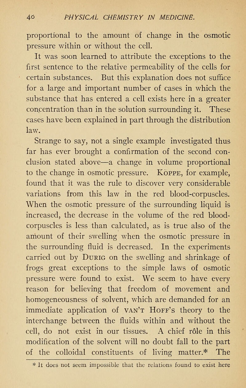 proportional to the amount of change in the osmotic pressure within or without the cell. It was soon learned to attribute the exceptions to the first sentence to the relative permeability of the cells for certain substances. But this explanation does not suffice for a large and important number of cases in which the substance that has entered a cell exists here in a greater concentration than in the solution surrounding it. These cases have been explained in part through the distribution law. Strange to say, not a single example investigated thus far has ever brought a confirmation of the second con- clusion stated above—a change in volume proportional to the change in osmotic pressure. Koppe, for example, found that it was the rule to discover very considerable variations from this law in the red blood-corpuscles. When the osmotic pressure of the surrounding liquid is increased, the decrease in the volume of the red blood- corpuscles is less than calculated, as is true also of the amount of their swelling when the osmotic pressure in the surrounding fluid is decreased. In the experiments carried out by Durig on the swelling and shrinkage of frogs great exceptions to the simple laws of osmotic pressure were found to exist. We seem to have every reason for believing that freedom of movement and homogeneousness of solvent, which are demanded for an immediate application of van't Hoff's theory to the interchange between the fluids within and without the cell, do not exist in our tissues. A chief r61e in this modification of the solvent will no doubt fall to the part of the colloidal constituents of living matter.* The * It does not seem impossible that the relations found to exist here