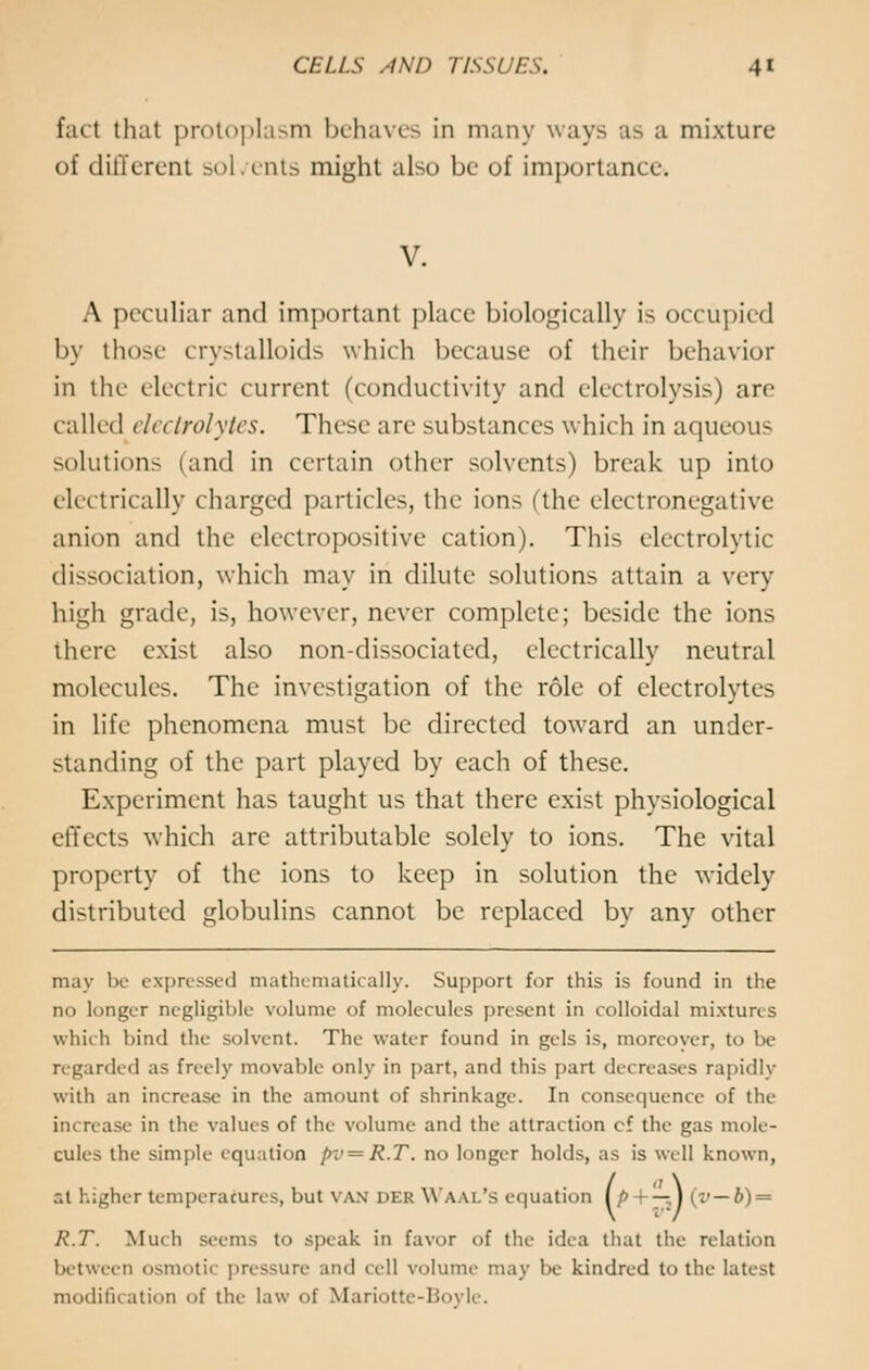 fad thai protoplasm behaves in many ways as a mixture of different soL ents might also be of importance* V. A peculiar and important place biologically is occupied by those crystalloids which because of their behavior in the electric current (conductivity and electrolysis) are called electrolytes. These are substances which in aqueous solutions (and in certain other solvents) break up into electrically charged particles, the ions (the electronegative anion and the electropositive cation). This electrolytic dissociation, which may in dilute solutions attain a very high grade, is, however, never complete; beside the ions there exist also non-dissociated, electrically neutral molecules. The investigation of the role of electrolytes in life phenomena must be directed toward an under- standing of the part played by each of these. Experiment has taught us that there exist physiological effects which are attributable solely to ions. The vital property of the ions to keep in solution the -widely di>tributed globulins cannot be replaced by any other may be expressed mathematically. Support for this is found in the no longer negligible volume <>f molecules present in colloidal mixtures which bind the solvent. The water found in gels is, moreover, to be regarded as freely movable only in part, and this part decreases rapidly witli an increase in the amount of shrinkage. In consequence of the increase in the values of the volume and the attraction cf the gas mole- cules the simple equation pv—R.T. no longer holds, as is well known, at higher temperatures, but van i>kr Waal's equation (/> + — ) (v — b) = R.T. Much seems to speak in favor of the idea that the relation between osmotic pressure ami i ell volume may be kindred to the latest modification of the law of Mariotte-Boyle.