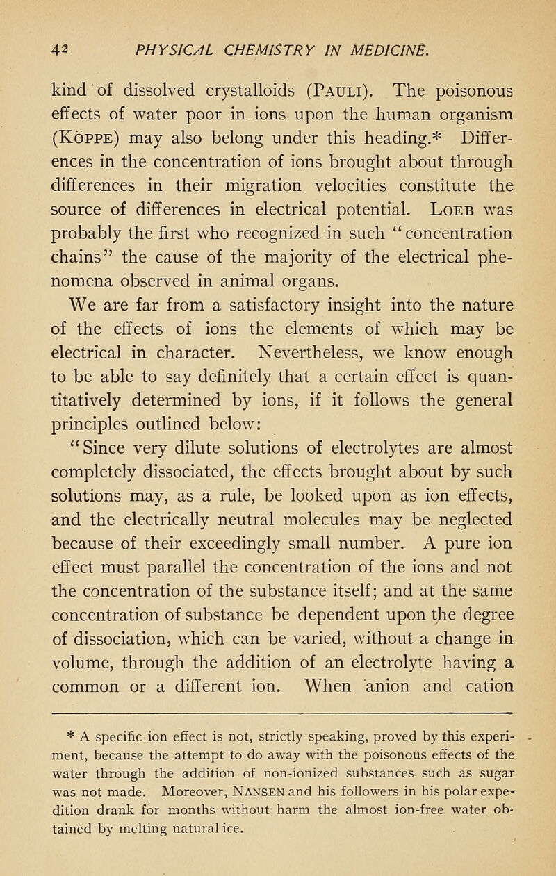 kind of dissolved crystalloids (Pauli). The poisonous effects of water poor in ions upon the human organism (Koppe) may also belong under this heading.* Differ- ences in the concentration of ions brought about through differences in their migration velocities constitute the source of differences in electrical potential. Loeb was probably the first who recognized in such concentration chains the cause of the majority of the electrical phe- nomena observed in animal organs. We are far from a satisfactory insight into the nature of the effects of ions the elements of which may be electrical in character. Nevertheless, we know enough to be able to say definitely that a certain effect is quan- titatively determined by ions, if it follows the general principles outlined below: Since very dilute solutions of electrolytes are almost completely dissociated, the effects brought about by such solutions may, as a rule, be looked upon as ion effects, and the electrically neutral molecules may be neglected because of their exceedingly small number. A pure ion effect must parallel the concentration of the ions and not the concentration of the substance itself; and at the same concentration of substance be dependent upon the degree of dissociation, which can be varied, without a change in volume, through the addition of an electrolyte having a common or a different ion. When anion and cation * A specific ion effect is not, strictly speaking, proved by this experi- ment, because the attempt to do away with the poisonous effects of the water through the addition of non-ionized substances such as sugar was not made. Moreover, Nansen and his followers in his polar expe- dition drank for months without harm the almost ion-free water ob- tained by melting natural ice.