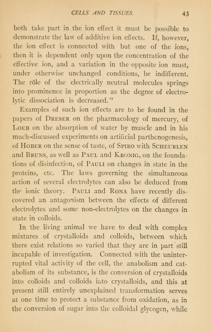 both take part in the ion effed ii must be possible to demonstrate the law of additive ion effects. If, however, the ion effect is connected with but one of the ions, then it is dependent only upon the concentration of the effective ion, and a variation in the opposite ion must, under otherwise unchanged conditions, be indifferent. The role of the electrically neutral molecules springs into prominence in proportion as the degree of electro- lytic dissociation is decreased. Examples of such ion effects are to be found in the papers of Dreser on the pharmacology of mercury, of Loeb on the absorption of water by muscle and in his much-discussed experiments on artificial parthenogenesis, of Hober on the sense of taste, of Spiro with Scheurlen and Bruns, as well as Paul and Kronig, on the founda- tions of disinfection, of Pauli on changes in state in the proteins, etc. The laws governing the simultaneous action of several electrolytes can also be deduced from the ionic theory. Pauli and Rona have recently dis- covered an antagonism between the effects of different electrolytes and some non-electrolytes on the changes in state in colloids. In the living animal we have to deal with complex- mixtures of crystalloids and colloids, between which there exist relations so varied that they are in part still incapable of investigation. Connected with the uninter- rupted vital activity of the cell, the anabolism and cat- abolism of its substance, is the conversion of crystalloids into colloids and colloids into crystalloids, and this at present still entirely unexplained transformation serves at one time to protect a substance from oxidation, as in the conversion of sugar into the colloidal glycogen, while