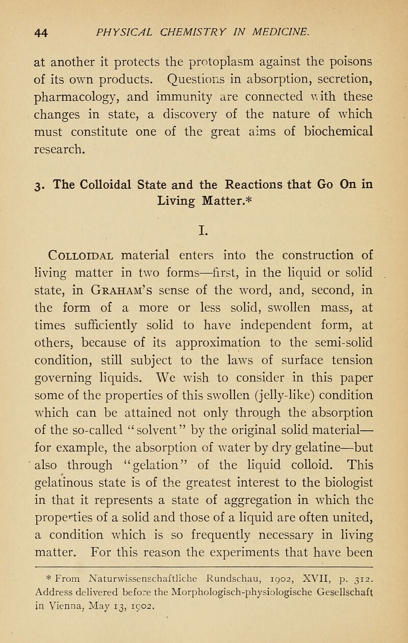 at another it protects the protoplasm against the poisons of its own products. Questions in absorption, secretion, pharmacology, and immunity are connected with these changes in state, a discovery of the nature of which must constitute one of the great aims of biochemical research. 3. The Colloidal State and the Reactions that Go On in Living Matter.* Colloidal material enters into the construction of living matter in two forms—first, in the liquid or solid state, in Graham's sense of the word, and, second, in the form of a more or less solid, swollen mass, at times sufficiently solid to have independent form, at others, because of its approximation to the semi-solid condition, still subject to the laws of surface tension governing liquids. We wish to consider in this paper some of the properties of this swollen (jelly-like) condition which can be attained not only through the absorption of the so-called solvent by the original solid material— for example, the absorption of water by dry gelatine—but also through gelation of the liquid colloid. This gelatinous state is of the greatest interest to the biologist in that it represents a state of aggregation in which the properties of a solid and those of a liquid are often united, a condition which is so frequently necessary in living matter. For this reason the experiments that have been * From Naturwissenschaftliche Rundschau, 1902, XVII, p. 312. Address delivered before the Morphologisch-physiologische Gesellschaft in Vienna, May 13, 1902,