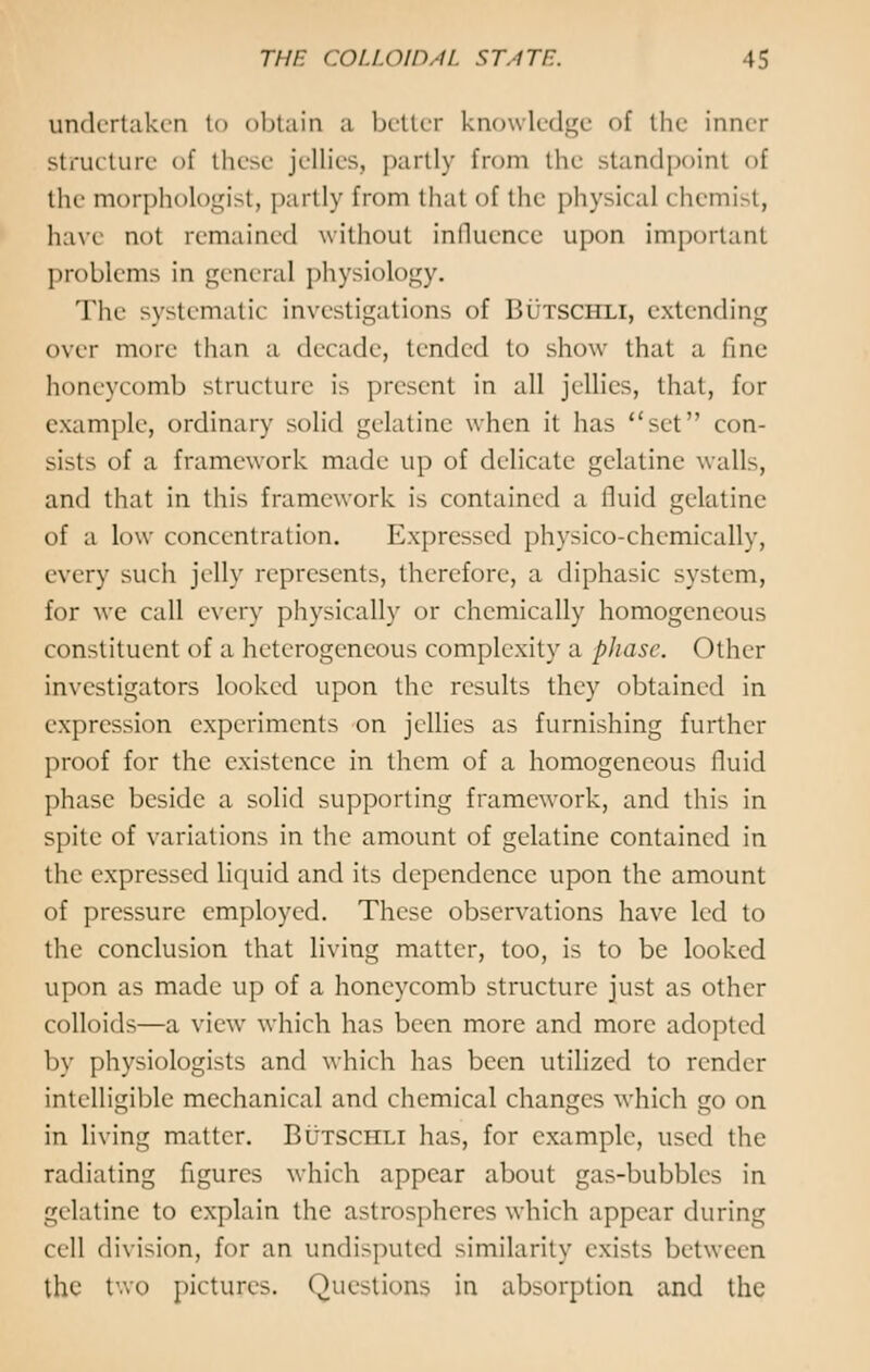 undertaken to obtain a better knowledge of the inner structure of these jellies, partly from the standpoint of the morphologist, partly from thai of the physical chemist, h:ivt not remained without influence upon important problems in general physiology. The systematic investigations of Butschli, extending over more than a decade, tended to show that a fine honeycomb structure is present in all jellies, that, for example, ordinary solid gelatine when it has set con- sists of a framework made up of delicate gelatine walls, and that in this framework is contained a fluid gelatine of a low concentration. Expressed physico-chemically, every such jelly represents, therefore, a diphasic system, for we call every physically or chemically homogeneous constituent of a heterogeneous complexity a phase. Other investigators looked upon the results they obtained in expression experiments on jellies as furnishing further proof for the existence in them of a homogeneous fluid phase beside a solid supporting framework, and this in spite of variations in the amount of gelatine contained in the expressed liquid and its dependence upon the amount of pressure employed. These observations have led to the conclusion that living matter, too, is to be looked upon as made up of a honeycomb structure just as other colloids—a view which has been more and more adopted by physiologists and which has been utilized to render intelligible mechanical and chemical changes which go on in living matter. Butschli has, for example, used the radiating figures which appear about gas-bubbles in gelatine to explain the astrospheres which appear during cell division, for an undisputed similarity exists between the two pictures. Questions in absorption and the