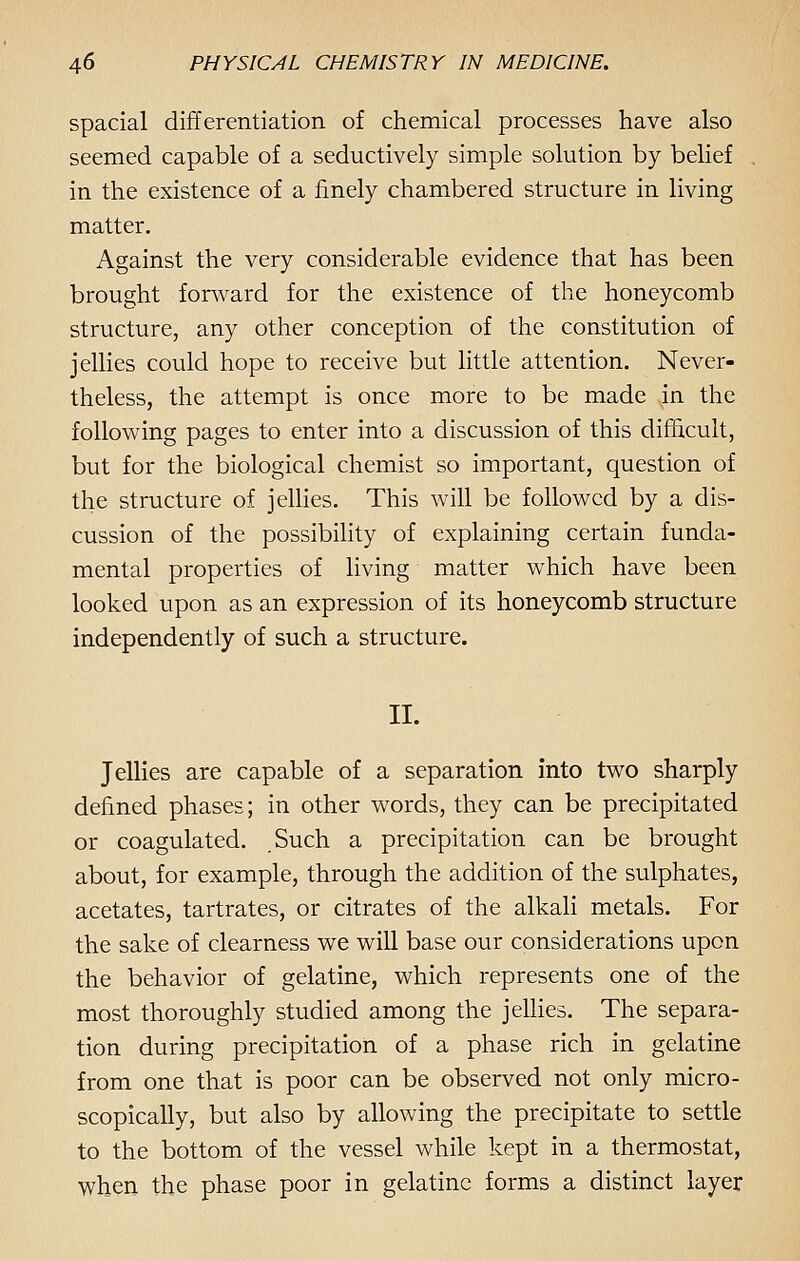 spacial differentiation of chemical processes have also seemed capable of a seductively simple solution by belief in the existence of a finely chambered structure in living matter. Against the very considerable evidence that has been brought forward for the existence of the honeycomb structure, any other conception of the constitution of jellies could hope to receive but little attention. Never- theless, the attempt is once more to be made in the following pages to enter into a discussion of this difficult, but for the biological chemist so important, question of the structure of jellies. This will be followed by a dis- cussion of the possibility of explaining certain funda- mental properties of living matter which have been looked upon as an expression of its honeycomb structure independently of such a structure. II. Jellies are capable of a separation into two sharply defined phases; in other words, they can be precipitated or coagulated. Such a precipitation can be brought about, for example, through the addition of the sulphates, acetates, tartrates, or citrates of the alkali metals. For the sake of clearness we will base our considerations upon the behavior of gelatine, which represents one of the most thoroughly studied among the jellies. The separa- tion during precipitation of a phase rich in gelatine from one that is poor can be observed not only micro- scopically, but also by allowing the precipitate to settle to the bottom of the vessel while kept in a thermostat, when the phase poor in gelatine forms a distinct layer
