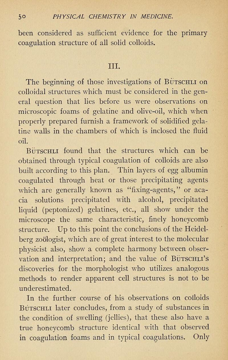 been considered as sufficient evidence for the primary coagulation structure of all solid colloids. III. The beginning of those investigations of Butschli on colloidal structures which must be considered in the gen- eral question that lies before us were observations on microscopic foams of gelatine and olive-oil, which when properly prepared furnish a framework of solidified gela- tine walls in the chambers of which is inclosed the fluid oil. Butschli found that the structures which can be obtained through typical coagulation of colloids are also built according to this plan. Thin layers of egg albumin coagulated through heat or those precipitating agents which are generally known as fixing-agents, or aca- cia solutions precipitated with alcohol, precipitated liquid (peptonized) gelatines, etc., all show under the microscope the same characteristic, finely honeycomb structure. Up to this point the conclusions of the Heidel- berg zoologist, which are of great interest to the molecular physicist also, show a complete harmony between obser- vation and interpretation; and the value of Butschli's discoveries for the morphologist who utilizes analogous methods to render apparent cell structures is not to be underestimated. In the further course of his observations on colloids Butschli later concludes, from a study of substances in the condition of swelling (jellies), that these also have a true honeycomb structure identical with that observed in coagulation foams and in typical coagulations. Only