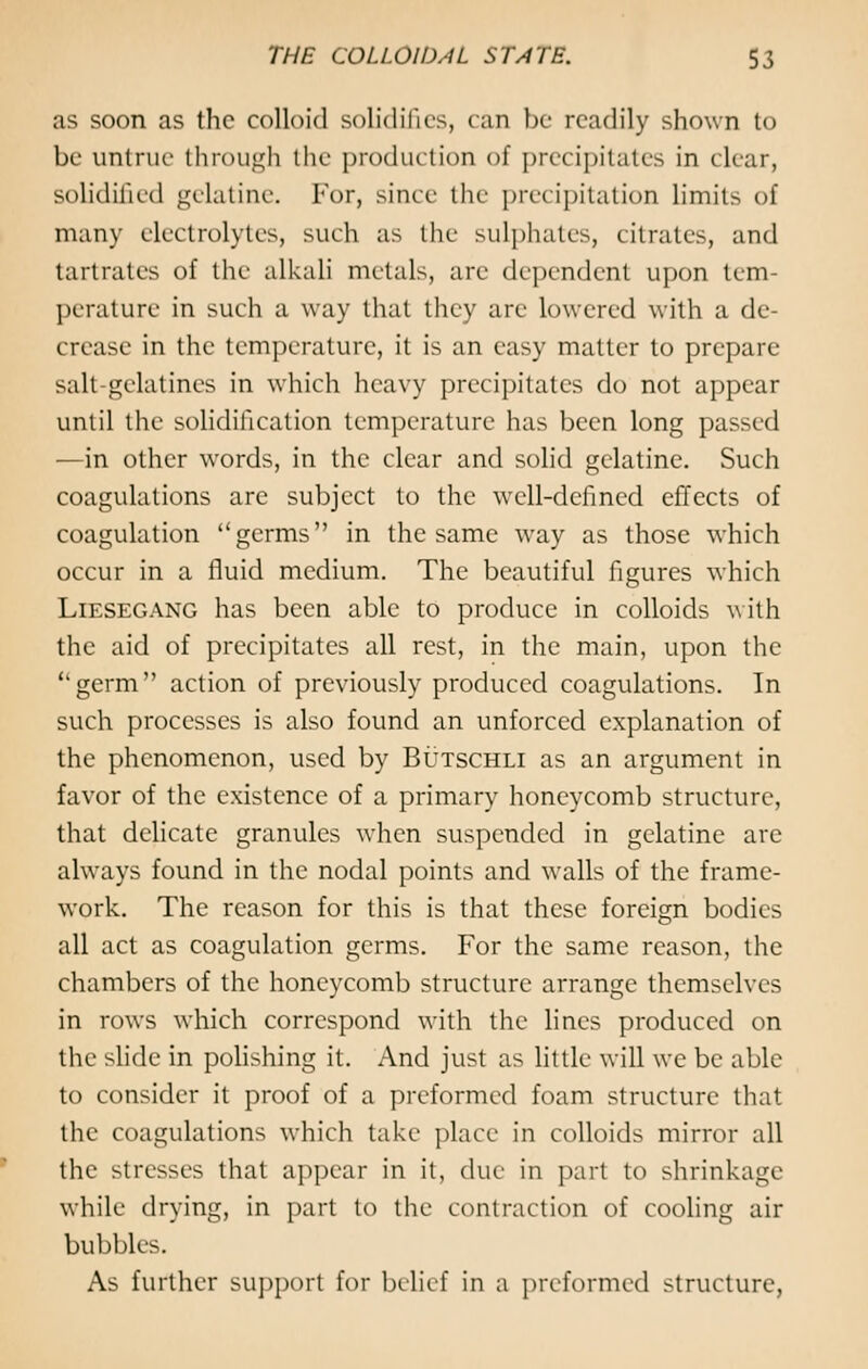 as soon as the colloid solidifies, can be readily shown to be untrue through the production of precipitates in clear, solidified gelatine. For, since the precipitation limit> of many electrolytes, such as the sulphates, citrates, and tartrates of the alkali metals, arc dependent upon tem- perature in such a way that they are lowered with a de- crease in the temperature, it is an easy matter to prepare salt-gelatines in which heavy precipitates do not appeal until the solidification temperature has been long passed —in other words, in the clear and solid gelatine. Such coagulations are subject to the well-defined effects of coagulation germs in the same way as those which occur in a fluid medium. The beautiful figures which Liesegang has been able to produce in colloids with the aid of precipitates all rest, in the main, upon the germ action of previously produced coagulations. In such processes is also found an unforced explanation of the phenomenon, used by Butschli as an argument in favor of the existence of a primary honeycomb structure, that delicate granules when suspended in gelatine arc always found in the nodal points and walls of the frame- work. The reason for this is that these foreign bodies all act as coagulation germs. For the same reason, the chambers of the honeycomb structure arrange themselves in rows which correspond with the lines produced on the slide in polishing it. And just as little will we be able to consider it proof of a preformed foam structure that the coagulations which take place in colloids mirror all the stresses that appear in it, due in part to shrinkage while drying, in part to the contraction of cooling air bubbles. As further support for belief in a preformed structure,