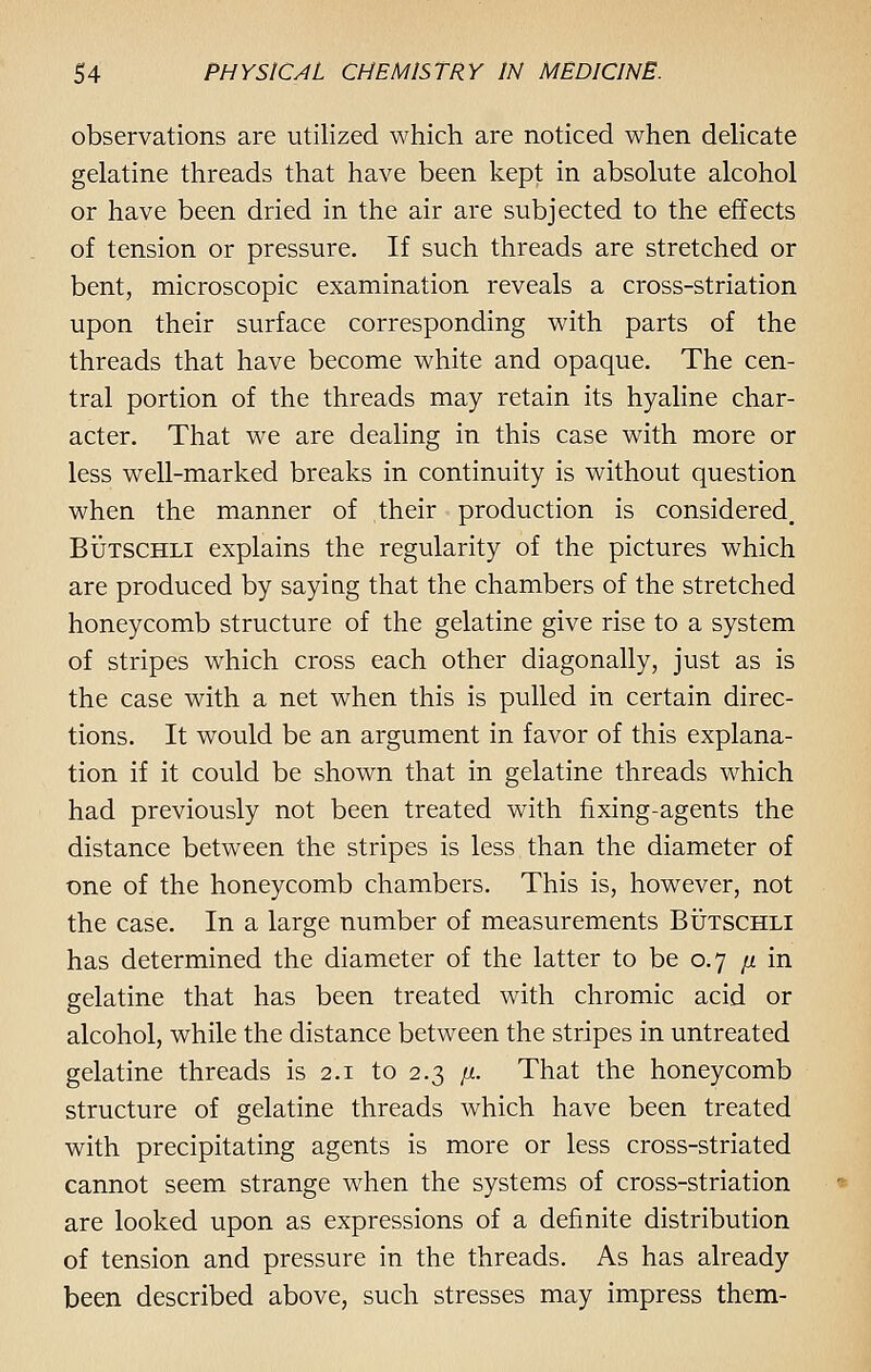 observations are utilized which are noticed when delicate gelatine threads that have been kept in absolute alcohol or have been dried in the air are subjected to the effects of tension or pressure. If such threads are stretched or bent, microscopic examination reveals a cross-striation upon their surface corresponding with parts of the threads that have become white and opaque. The cen- tral portion of the threads may retain its hyaline char- acter. That we are dealing in this case with more or less well-marked breaks in continuity is without question when the manner of their production is considered. Butschli explains the regularity of the pictures which are produced by saying that the chambers of the stretched honeycomb structure of the gelatine give rise to a system of stripes which cross each other diagonally, just as is the case with a net when this is pulled in certain direc- tions. It would be an argument in favor of this explana- tion if it could be shown that in gelatine threads which had previously not been treated with fixing-agents the distance between the stripes is less than the diameter of one of the honeycomb chambers. This is, however, not the case. In a large number of measurements Butschli has determined the diameter of the latter to be 0.7 /* in gelatine that has been treated with chromic acid or alcohol, while the distance between the stripes in untreated gelatine threads is 2.1 to 2.3 \x. That the honeycomb structure of gelatine threads which have been treated with precipitating agents is more or less cross-striated cannot seem strange when the systems of cross-striation are looked upon as expressions of a definite distribution of tension and pressure in the threads. As has already been described above, such stresses may impress them-