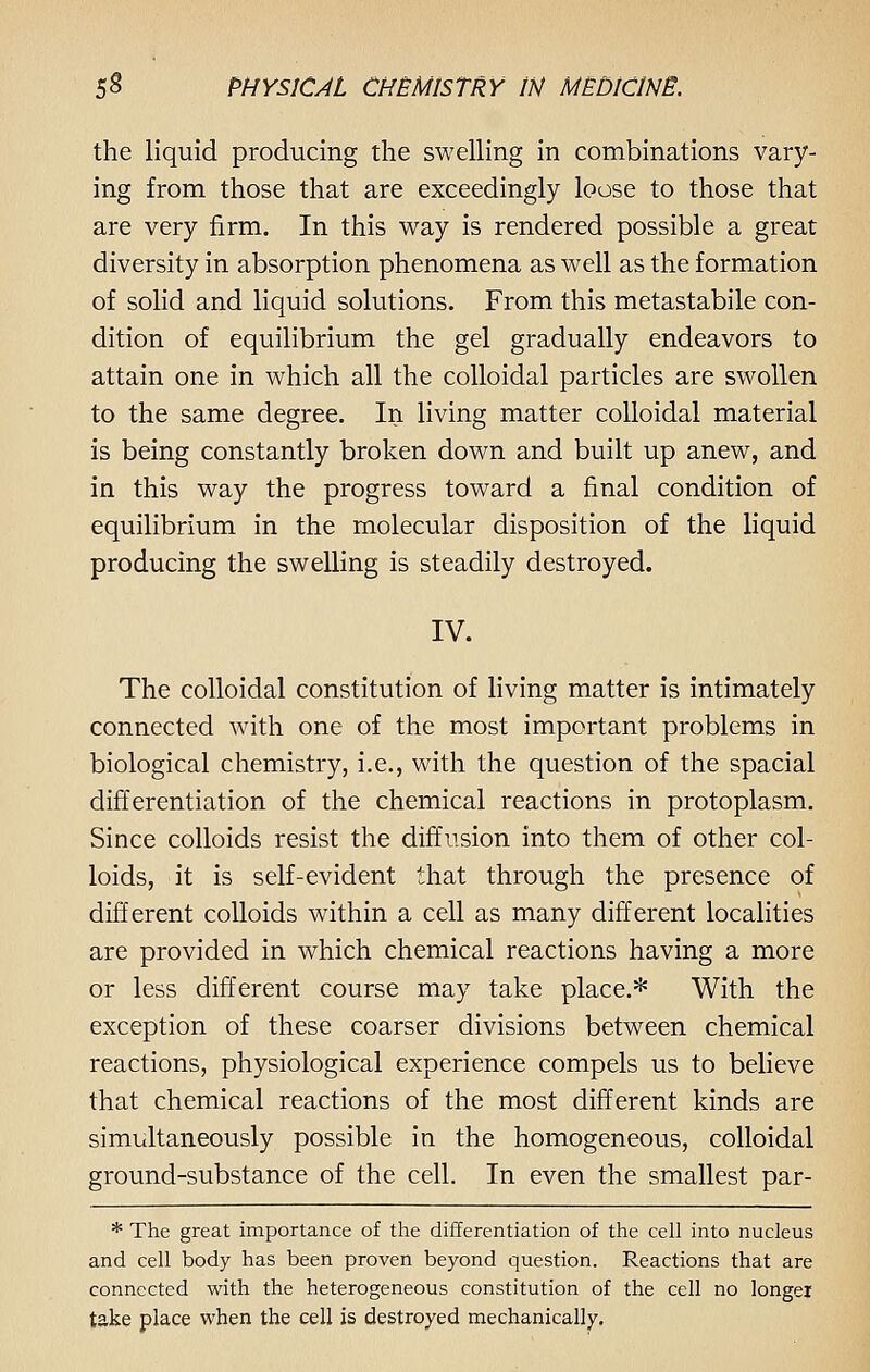 the liquid producing the swelling in combinations vary- ing from those that are exceedingly loose to those that are very firm. In this way is rendered possible a great diversity in absorption phenomena as well as the formation of solid and liquid solutions. From this metastabile con- dition of equilibrium the gel gradually endeavors to attain one in which all the colloidal particles are swollen to the same degree. In living matter colloidal material is being constantly broken down and built up anew, and in this way the progress toward a final condition of equilibrium in the molecular disposition of the liquid producing the swelling is steadily destroyed. IV. The colloidal constitution of living matter is intimately connected with one of the most important problems in biological chemistry, i.e., with the question of the spacial differentiation of the chemical reactions in protoplasm. Since colloids resist the diffusion into them of other col- loids, it is self-evident that through the presence of different colloids within a cell as many different localities are provided in which chemical reactions having a more or less different course may take place.* With the exception of these coarser divisions between chemical reactions, physiological experience compels us to believe that chemical reactions of the most different kinds are simultaneously possible in the homogeneous, colloidal ground-substance of the cell. In even the smallest par- * The great importance of the differentiation of the cell into nucleus and cell body has been proven beyond question. Reactions that are connected with the heterogeneous constitution of the cell no longer take place when the cell is destroyed mechanically.