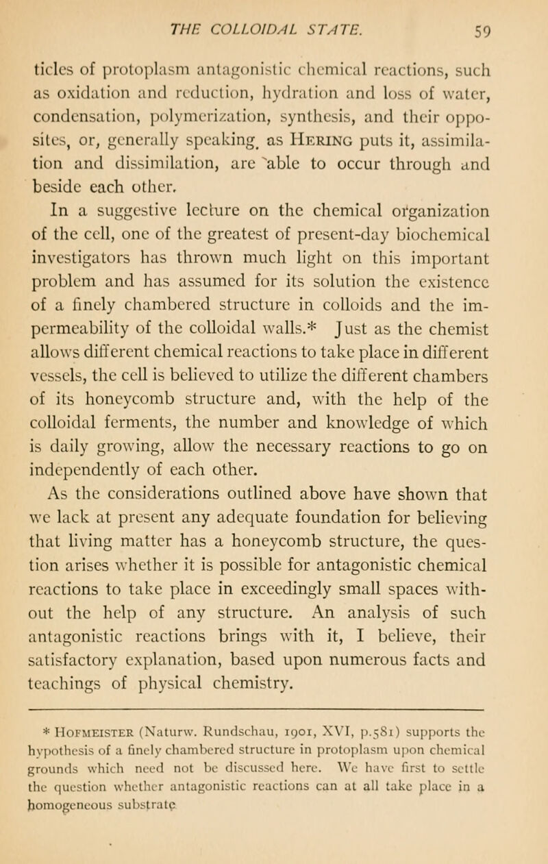 tick's of protoplasm antagonistic chemical reactions, such as oxidation and reduction, hydration and loss of water, condensation, polymerization, synthesis, and their oppo- site, or, generally speaking as Hering puts it, assimila- tion and dissimilation, are able to occur through and beside each other. In a suggestive lecture on the chemical organization of the cell, one of the greatest of present-day biochemical investigators has thrown much light on this important problem and has assumed for its solution the existence of a finely chambered structure in colloids and the im- permeability of the colloidal walls.* Just as the chemist allows different chemical reactions to take place in different vessels, the cell is believed to utilize the different chambers of its honeycomb structure and, with the help of the colloidal ferments, the number and knowledge of which is daily growing, allow the necessary reactions to go on independently of each other. As the considerations outlined above have shown that we lack at present any adequate foundation for believing that living matter has a honeycomb structure, the ques- tion arises whether it is possible for antagonistic chemical reactions to take place in exceedingly small spaces with- out the help of any structure. An analysis of such antagonistic reactions brings with it, I believe, their satisfactory explanation, based upon numerous facts and teachings of physical chemistry. * Hofmeister (Naturw. Rundschau, 1901, XVI, p.581) supports the hypothesis of a finely chambered structure in protoplasm upon chemical which need not be discussed lure. We have first to settle the question whether antagonistic reactions can at all take place in a homogeneous substrate