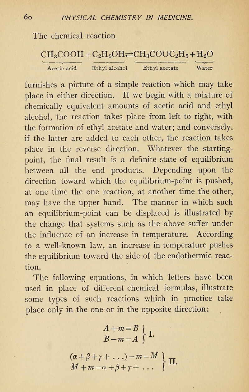 The chemical reaction CH3COOH + QzHsOH^CHgCOOCaHs+H20 Acetic acid Ethyl alcohol Ethyl acetate Water furnishes a picture of a simple reaction which may take place in either direction. If we begin with a mixture of chemically equivalent amounts of acetic acid and ethyl alcohol, the reaction takes place from left to right, with the formation of ethyl acetate and water; and conversely, if the latter are added to each other, the reaction takes place in the reverse direction. Whatever the starting- point, the final result is a definite state of equilibrium between all the end products. Depending upon the direction toward which the equilibrium-point is pushed, at one time the one reaction, at another time the other, may have the upper hand. The manner in which such an equilibrium-point can be displaced is illustrated by the change that systems such as the above suffer under the influence of an increase in temperature. According to a well-known law, an increase in temperature pushes the equilibrium toward the side of the endothermic reac- tion. The following equations, in which letters have been used in place of different chemical formulas, illustrate some types of such reactions which in practice take place only in the one or in the opposite direction: A+m = B B-m=A y