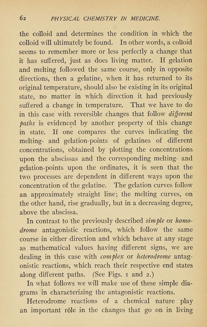 the colloid and determines the condition in which the colloid will ultimately be found. In other words, a colloid seems to remember more or less perfectly a change that it has suffered, just as does living matter. If gelation and melting followed the same course, only in opposite directions, then a gelatine, when it has returned to its original temperature, should also be existing in its original state, no matter in which direction it had previously suffered a change in temperature. That we have to do in this case with reversible changes that follow different paths is evidenced by another property of this change in state. If one compares the curves indicating the melting- and gelation-points of gelatines of different concentrations, obtained by plotting the concentrations upon the abscissas and the corresponding melting- and gelation-points upon the ordinates, it is seen that the two processes are dependent in different ways upon the concentration of the gelatine. The gelation curves follow an approximately straight line; the melting curves, on the other hand, rise gradually, but in a decreasing degree, above the abscissa. In contrast to the previously described simple or homo- drome antagonistic reactions, which follow the same course in either direction and which behave at any stage as mathematical values having different signs, we are dealing in this case with complex or heterodrome antag- onistic reactions, which reach their respective end states along different paths. (See Figs, i and 2.) In what follows we will make use of these simple dia- grams in characterizing the antagonistic reactions. Heterodrome reactions of a chemical nature play an important role in the changes that go on in living