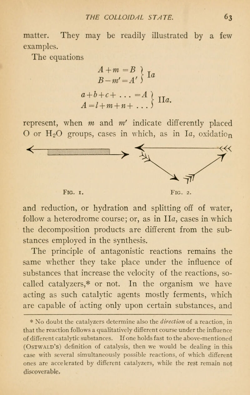 matter. They may be readily illustrated by a few examples. The equations A+m=B ) T a+b+c+ ... =A ) Ua A =l + m + n+ . . . ) represent, when m and m' indicate differently placed O or H:0 groups, cases in which, as in la, oxidation <- Fig. 1. and reduction, or hydration and splitting off of water, follow a heterodrome course; or, as in Ila, cases in which the decomposition products are different from the sub- stances employed in the synthesis. The principle of antagonistic reactions remains the same whether they take place under the influence of substances that increase the velocity of the reactions, so- called catalyzers,* or not. In the organism we have acting as such catalytic agents mostly ferments, which are capable of acting only upon certain substances, and * No doubt the catalyzers determine also the direction of a reaction, in that the reaction follows a qualitatively different course under the influence of different catalytic substances. If one holds fast to the above-mentioned (Ostwai.d's) definition of catalysis, then we would be dealing in this case with several simultaneously possible reactions, of which different ones arc accelerated by different catalyzers, while the rest remain not discoverable.