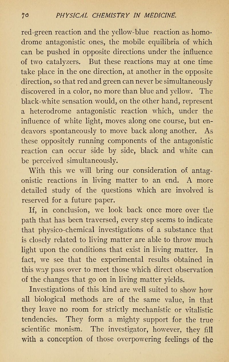 red-green reaction and the yellow-blue reaction as homo- drome antagonistic ones, the mobile equilibria of which can be pushed in opposite directions under the influence of two catalyzers. But these reactions may at one time take place in the one direction, at another in the opposite direction, so that red and green can never be simultaneously discovered in a color, no more than blue and yellow. The black-white sensation would, on the other hand, represent a heterodrome antagonistic reaction which, under the influence of white light, moves along one course, but en- deavors spontaneously to move back along another. As these oppositely running components of the antagonistic reaction can occur side by side, black and white can be perceived simultaneously. With this we will bring our consideration of antag- onistic reactions in living matter to an end. A more detailed study of the questions which are involved is reserved for a future paper. If, in conclusion, we look back once more over the path that has been traversed, every step seems to indicate that physico-chemical investigations of a substance that is closely related to living matter are able to throw much light upon the conditions that exist in living matter. In fact, we see that the experimental results obtained in this way pass over to meet those which direct observation of the changes that go on in living matter yields. Investigations of this kind are well suited to show how all biological methods are of the same value, in that they leave no room for strictly mechanistic or vitalistic tendencies. They form a mighty support for the true scientific monism. The investigator, however, they fill with a conception of those overpowering feelings of the