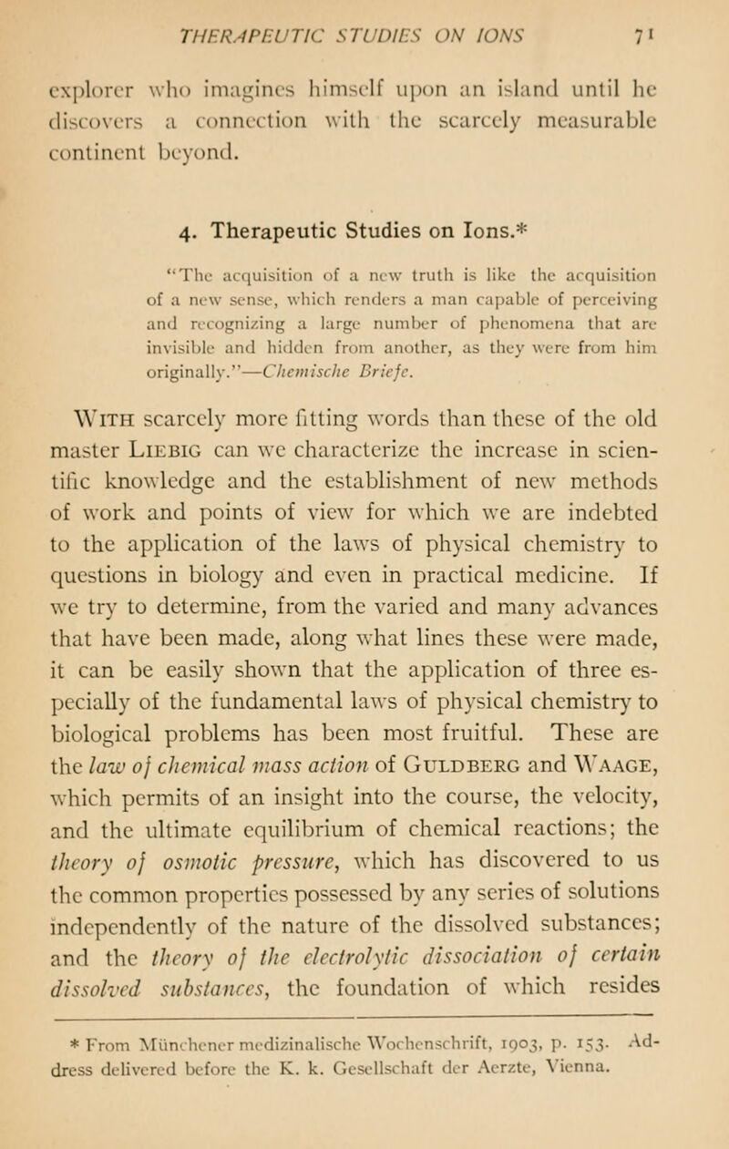 explorer who imagines himself upon an island until he discovers a connection with the scarcely measurable continent beyond. 4. Therapeutic Studies on Ions.* The acquisition of ;i new truth is like the acquisition of a new sense, which renders a man capable of perceiving and recognizing a large number of phenomena that are invisible and hidden from another, as they were from him originally.'-—Chemisette Brieje. With scarcely more fitting words than these of the old master Liebig can we characterize the increase in scien- tific knowledge and the establishment of new methods of work and points of view for which we are indebted to the application of the laws of physical chemistry to questions in biology and even in practical medicine. If we try to determine, from the varied and many advances that have been made, along what lines these were made, it can be easily shown that the application of three es- pecially of the fundamental laws of physical chemistry to biological problems has been most fruitful. These are the law oj chemical mass action of Guldberg and Waage, which permits of an insight into the course, the velocity, and the ultimate equilibrium of chemical reactions; the theory oj osmotic pressure, which has discovered to us the common properties possessed by any series of solutions independently of the nature of the dissolved substances; and the theory oj the electrolytic dissociation oj certain dissolved substances, the foundation of which resides * From Miinchener medizinalische Wochenschrift, 1003, p. 153. Ad- dress delivered before the K.. k. Gesellschafl dei Aerzte, Vienna.