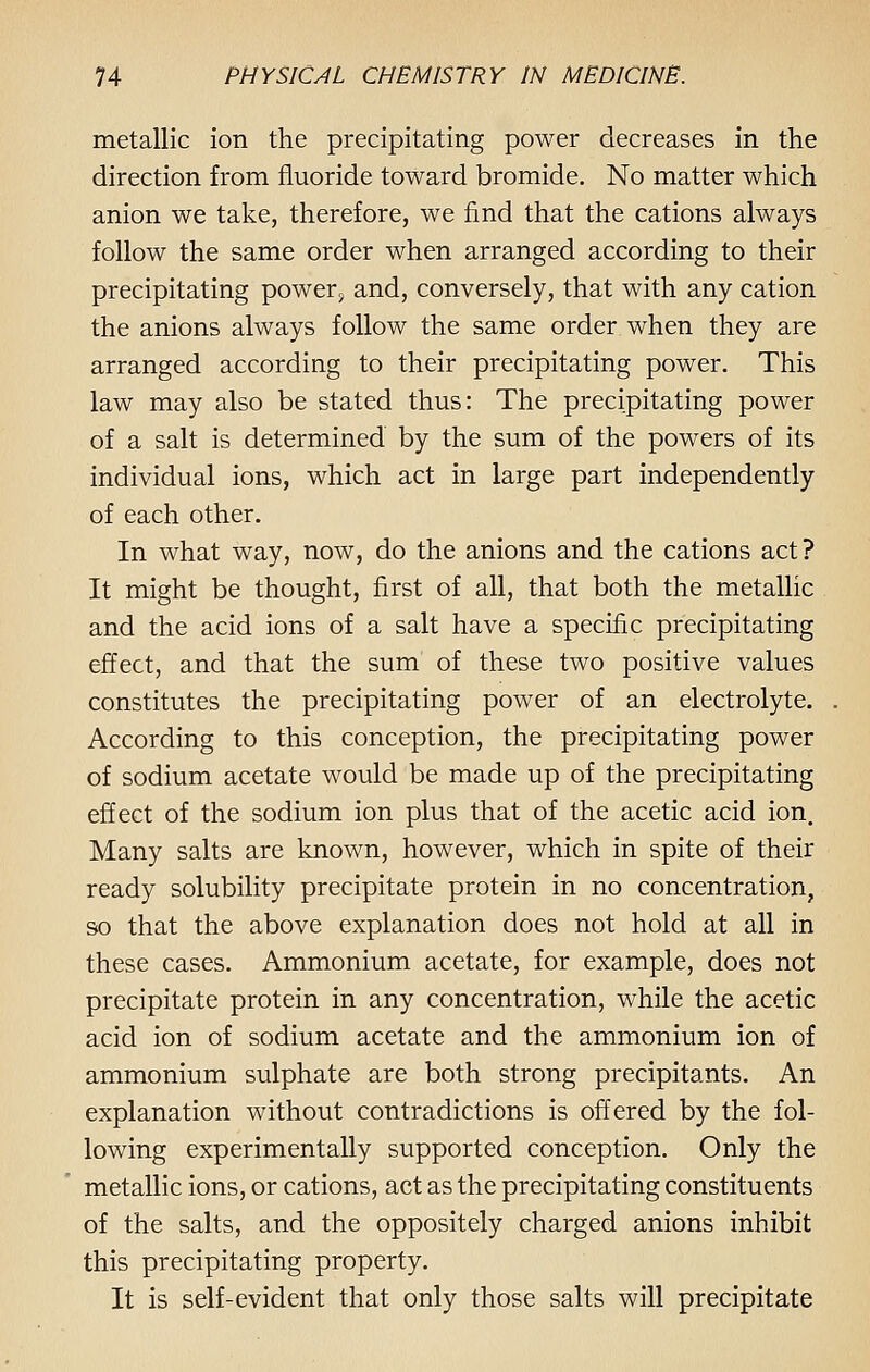 metallic ion the precipitating power decreases in the direction from fluoride toward bromide. No matter which anion we take, therefore, we find that the cations always follow the same order when arranged according to their precipitating power, and, conversely, that with any cation the anions always follow the same order when they are arranged according to their precipitating power. This law may also be stated thus: The precipitating power of a salt is determined by the sum of the powers of its individual ions, which act in large part independently of each other. In what way, now, do the anions and the cations act? It might be thought, first of all, that both the metallic and the acid ions of a salt have a specific precipitating effect, and that the sum of these two positive values constitutes the precipitating power of an electrolyte. According to this conception, the precipitating power of sodium acetate would be made up of the precipitating effect of the sodium ion plus that of the acetic acid ion. Many salts are known, however, which in spite of their ready solubility precipitate protein in no concentration, so that the above explanation does not hold at all in these cases. Ammonium acetate, for example, does not precipitate protein in any concentration, while the acetic acid ion of sodium acetate and the ammonium ion of ammonium sulphate are both strong precipitants. An explanation without contradictions is offered by the fol- lowing experimentally supported conception. Only the metallic ions, or cations, act as the precipitating constituents of the salts, and the oppositely charged anions inhibit this precipitating property. It is self-evident that only those salts will precipitate