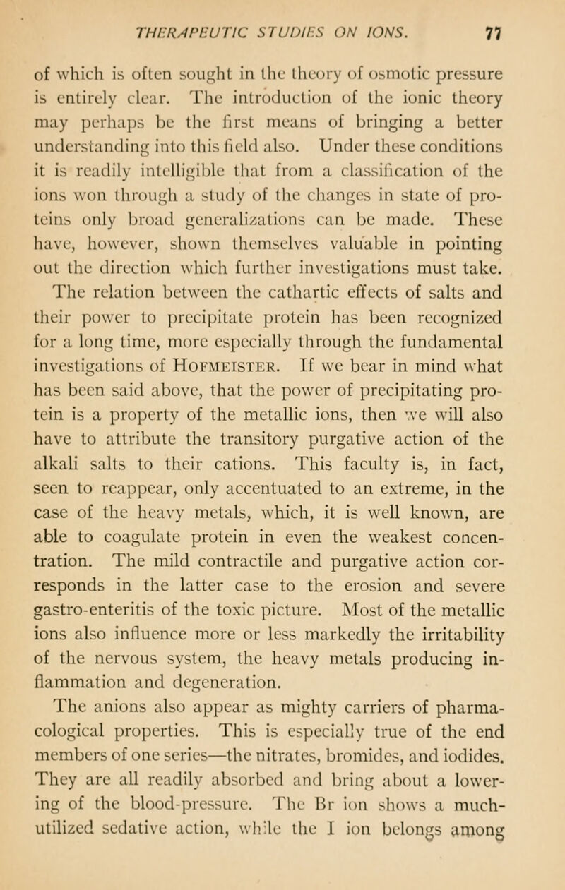 of which is often sought in the theory of osmotic pressure is entirely clear. The introduction of the ionic theory may perhaps be the first means of bringing a better understanding into this field also. Under these conditions it is readily intelligible that from a classification of the ions won through a study of the changes in state of pro- teins only broad generalizations can be made. These have, however, shown themselves valuable in pointing out the direction which further investigations must take. The relation between the cathartic effects of salts and their power to precipitate protein has been recognized for a long time, more especially through the fundamental investigations of Hofmeister. If we bear in mind what has been said above, that the power of precipitating pro- tein is a property of the metallic ions, then we will also have to attribute the transitory purgative action of the alkali salts to their cations. This faculty is, in fact, seen to reappear, only accentuated to an extreme, in the case of the heavy metals, which, it is well known, are able to coagulate protein in even the weakest concen- tration. The mild contractile and purgative action cor- responds in the latter case to the erosion and severe gastro-enteritis of the toxic picture. Most of the metallic ions also influence more or less markedly the irritability of the nervous system, the heavy metals producing in- flammation and degeneration. The anions also appear as mighty carriers of pharma- cological properties. This is especially true of the end members of one scries—the nitrates, bromides, and iodides. They are all readily absorbed and bring about a lower- ing of the blood-pressure. The Br ion shows a much- utilized sedative action, while the I ion belongs among