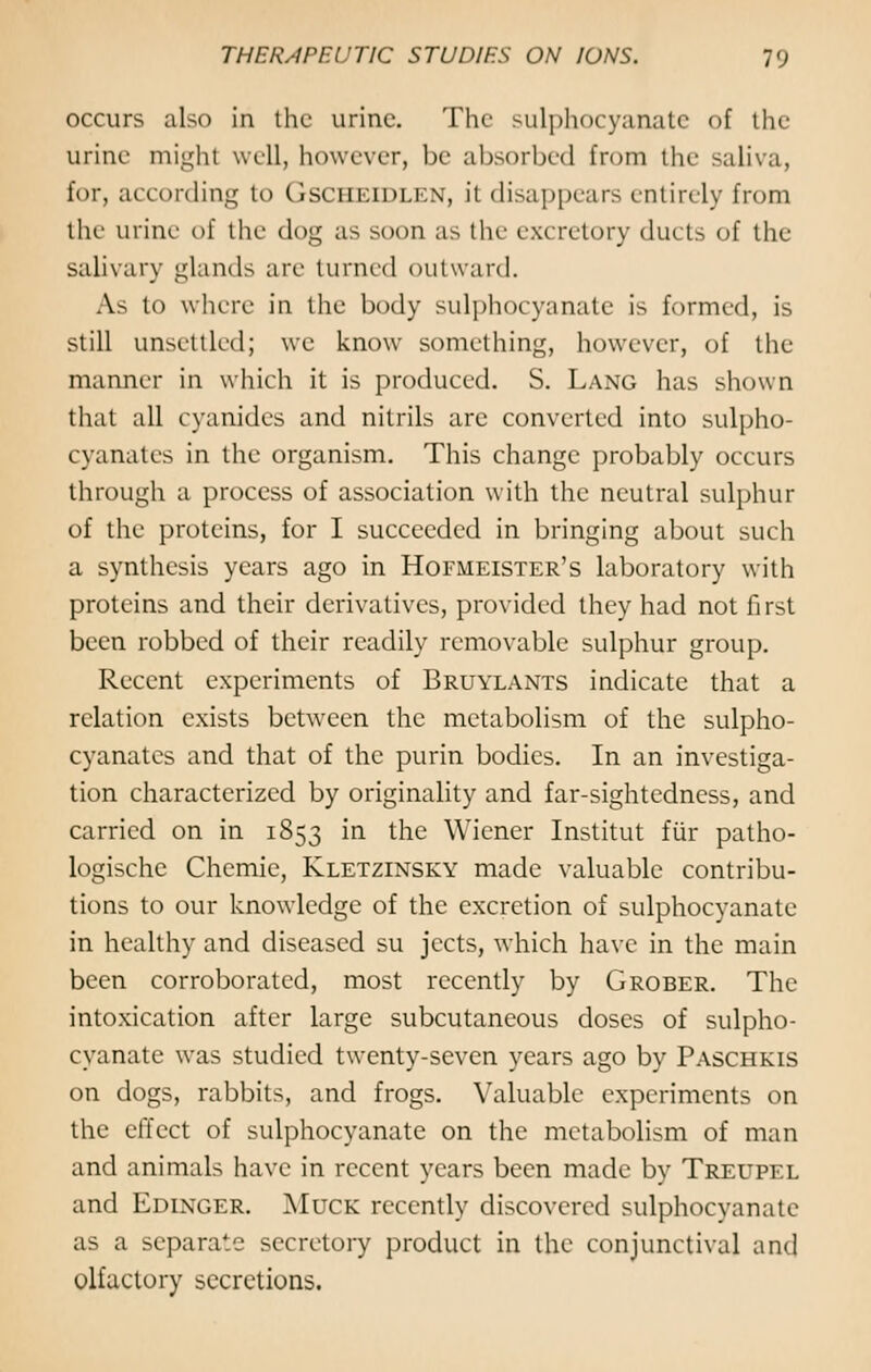 occurs also in the urine. The sulphocyanate of the urine might well, however, be absorbed from the saliva, for, according to Gscheidlen, it disappears entirely from the urine of the dog as soon as the excretory ducts of the salivary glands arc turned outward. As to where in the body sulphocyanate is formed, is still unsettled; we know something, however, of the manner in which it is produced. S. Lang has shown that all cyanides and nitrils are converted into sulpho- cyanates in the organism. This change probably occurs through a process of association with the neutral sulphur of the proteins, for I succeeded in bringing about such a synthesis years ago in Hofmeister's laboratory with proteins and their derivatives, provided they had not first been robbed of their readily removable sulphur group. Recent experiments of Bruylants indicate that a relation exists between the metabolism of the sulpho- cyanates and that of the purin bodies. In an investiga- tion characterized by originality and far-sightedness, and carried on in 1853 in the Wiener Institut fur patho- logische Chemie, Kletzinsky made valuable contribu- tions to our knowledge of the excretion of sulphocyanate in healthy and diseased su jeets, which have in the main been corroborated, most recently by Grober. The intoxication after large subcutaneous doses of sulpho- cyanate was studied twenty-seven years ago by Paschkis on dogs, rabbits, and frogs. Valuable experiments on the effect of sulphocyanate on the metabolism of man and animals have in recent years been made by Treupel and Edinger. Muck recently discovered sulphocyanate as a separate secretory product in the conjunctival and olfactory secretions.