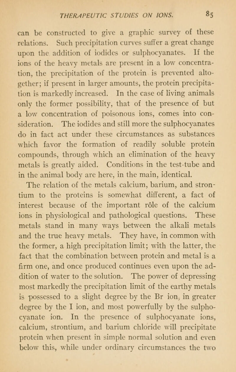 can be constructed to give a graphic survey of these relations. Such precipitation curves suffer a great change upon the addition of iodides or sulphocyanates. If the ions of the heavy metals are present in a low concentra- tion, the precipitation of the protein is prevented alto- gether; if present in larger amounts, the protein precipita- tion is markedly increased. In the case of living animals only the former possibility, that of the presence of but a low concentration of poisonous ions, comes into con- sideration. The iodides and still more the sulphocyanates do in fact act under these circumstances as substances which favor the formation of readily soluble protein compounds, through which an elimination of the heavy metals is greatly aided. Conditions in the test-tube and in the animal body are here, in the main, identical. The relation of the metals calcium, barium, and stron- tium to the proteins is somewhat different, a fact of interest because of the important role of the calcium ions in physiological and pathological questions. These metals stand in many ways between the alkali metals and the true heavy metals. They have, in common with the former, a high precipitation limit; with the latter, the fact that the combination between protein and metal is a firm one, and once produced continues even upon the ad- dition of water to the solution. The power of depressing most markedly the precipitation limit of the earthy metals is possessed to a slight degree by the Br ion, in greater degree by the I ion, and most powerfully by the sulpho- cyanate ion. In the presence of sulphocyanate ions, calcium, strontium, and barium chloride will precipitate protein when present in simple normal solution and even below this, while under ordinary circumstances the two