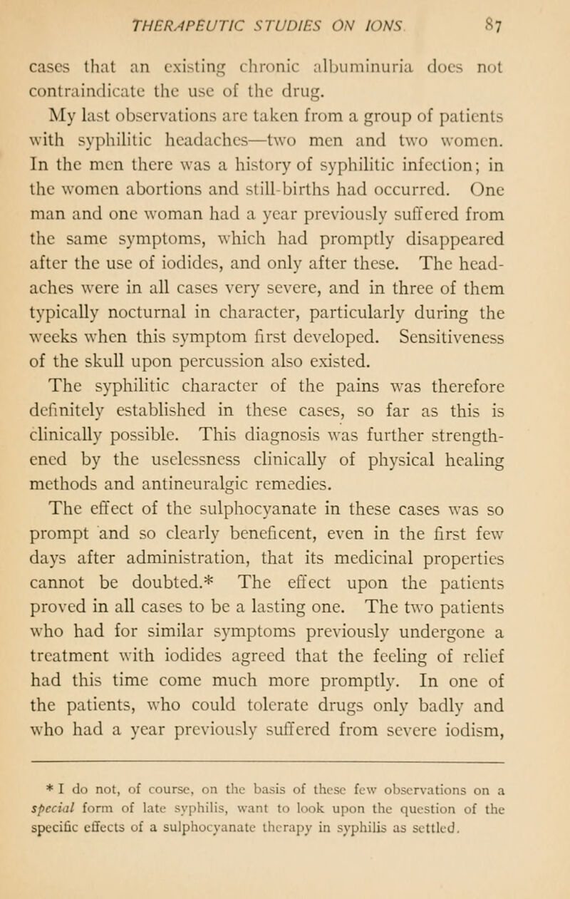 cases that an existing chronic albuminuria dors not contraindicate the use of the drug. My Last observations are taken from a group of patients with syphilitic headaches—two men and two women. In the men there was a history of syphilitic infection; in the women abortions and still-births had occurred. One man and one woman had a year previously suffered from the same symptoms, which had promptly disappeared after the use of iodides, and only after these. The head- aches were in all cases very severe, and in three of them typically nocturnal in character, particularly during the weeks when this symptom first developed. Sensitiveness of the skull upon percussion also existed. The syphilitic character of the pains was therefore definitely established in these cases, so far as this is clinically possible. This diagnosis was further strength- ened by the uselcssness clinically of physical healing methods and antincuralgic remedies. The effect of the sulphocyanate in these cases was so prompt and so clearly beneficent, even in the first few days after administration, that its medicinal properties cannot be doubted.* The effect upon the patients proved in all cases to be a lasting one. The two patients who had for similar symptoms previously undergone a treatment with iodides agreed that the feeling of relief had this time come much more promptly. In one of the patients, who could tolerate drugs only badly and who had a year previously suffered from severe iodism, * I do not, of course, on the basis of these few observations on a special form of late syphilis, want to look upon the question of the specific effects of a sulphocyanate therapy in syphilis as settled.
