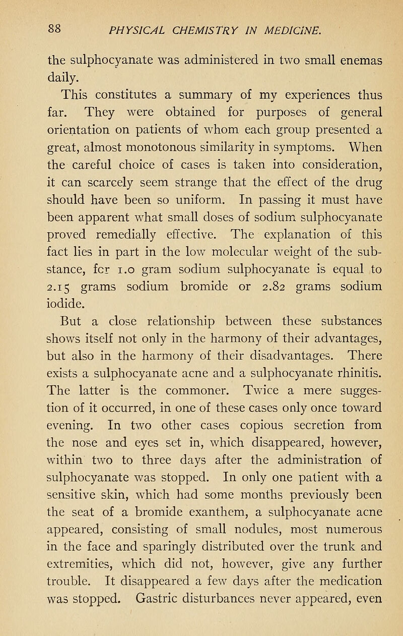 the sulphocyanate was administered in two small enemas daily. This constitutes a summary of my experiences thus far. They were obtained for purposes of general orientation on patients of whom each group presented a great, almost monotonous similarity in symptoms. When the careful choice of cases is taken into consideration, it can scarcely seem strange that the effect of the drug should have been so uniform. In passing it must have been apparent what small doses of sodium sulphocyanate proved remedially effective. The explanation of this fact lies in part in the low molecular weight of the sub- stance, fcr i.o gram sodium sulphocyanate is equal to 2.15 grams sodium bromide or 2.82 grams sodium iodide. But a close relationship between these substances shows itself not only in the harmony of their advantages, but also in the harmony of their disadvantages. There exists a sulphocyanate acne and a sulphocyanate rhinitis. The latter is the commoner. Twice a mere sugges- tion of it occurred, in one of these cases only once toward evening. In two other cases copious secretion from the nose and eyes set in, which disappeared, however, within two to three days after the administration of sulphocyanate was stopped. In only one patient with a sensitive skin, which had some months previously been the seat of a bromide exanthem, a sulphocyanate acne appeared, consisting of small nodules, most numerous in the face and sparingly distributed over the trunk and extremities, which did not, however, give any further trouble. It disappeared a few days after the medication was stopped. Gastric disturbances never appeared, even