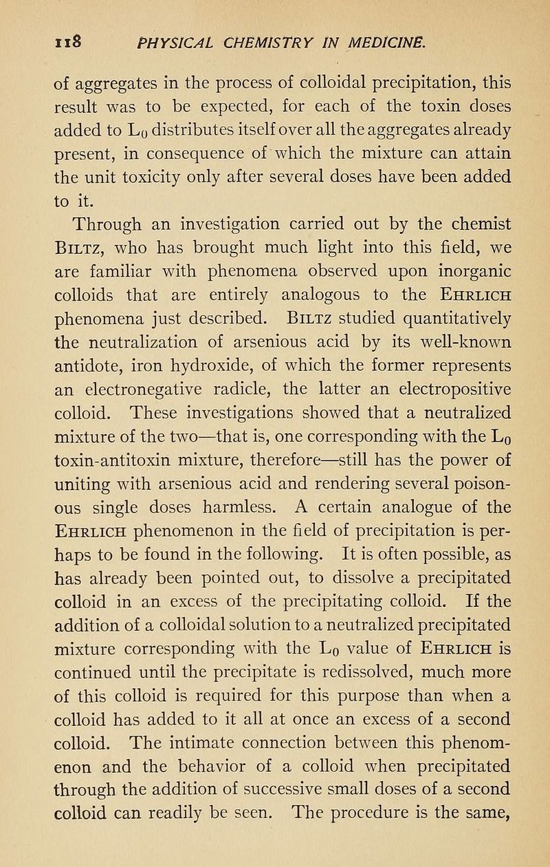 of aggregates in the process of colloidal precipitation, this result was to be expected, for each of the toxin doses added to L0 distributes itself over all the aggregates already- present, in consequence of which the mixture can attain the unit toxicity only after several doses have been added to it. Through an investigation carried out by the chemist Biltz, who has brought much light into this field, we are familiar with phenomena observed upon inorganic colloids that are entirely analogous to the Ehrlich phenomena just described. Biltz studied quantitatively the neutralization of arsenious acid by its well-known antidote, iron hydroxide, of which the former represents an electronegative radicle, the latter an electropositive colloid. These investigations showed that a neutralized mixture of the two—that is, one corresponding with the L0 toxin-antitoxin mixture, therefore—still has the power of uniting with arsenious acid and rendering several poison- ous single doses harmless. A certain analogue of the Ehrlich phenomenon in the field of precipitation is per- haps to be found in the following. It is often possible, as has already been pointed out, to dissolve a precipitated colloid in an excess of the precipitating colloid. If the addition of a colloidal solution to a neutralized precipitated mixture corresponding with the Lo value of Ehrlich is continued until the precipitate is redissolved, much more of this colloid is required for this purpose than when a colloid has added to it all at once an excess of a second colloid. The intimate connection between this phenom- enon and the behavior of a colloid when precipitated through the addition of successive small doses of a second colloid can readily be seen. The procedure is the same,