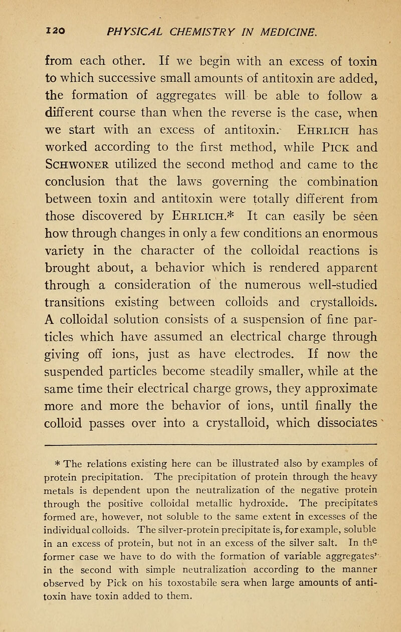 from each other. If we begin with an excess of toxin to which successive small amounts of antitoxin are added, the formation of aggregates will be able to follow a different course than when the reverse is the case, when we start with an excess of antitoxin.- Ehrlich has worked according to the first method, while Pick and Schwoner utilized the second method and came to the conclusion that the laws governing the combination between toxin and antitoxin were totally different from those discovered by Ehrlich.* It can easily be seen how through changes in only a few conditions an enormous variety in the character of the colloidal reactions is brought about, a behavior which is rendered apparent through a consideration of the numerous well-studied transitions existing between colloids and crystalloids. A colloidal solution consists of a suspension of fine par- ticles which have assumed an electrical charge through giving off ions, just as have electrodes. If now the suspended particles become steadily smaller, while at the same time their electrical charge grows, they approximate more and more the behavior of ions, until finally the colloid passes over into a crystalloid, which dissociates * The relations existing here can be illustrated also by examples of protein precipitation. The precipitation of protein through the heavy metals is dependent upon the neutralization of the negative protein through the positive colloidal metallic hydroxide. The precipitates formed are, however, not soluble to the same extent in excesses of the individual colloids. The silver-protein precipitate is, for example, soluble in an excess of protein, but not in an excess of the silver salt. In the former case we have to do with the formation of variable aggregates' in the second with simple neutralization according to the manner observed by Pick on his toxostabile sera when large amounts of anti- toxin have toxin added to them.