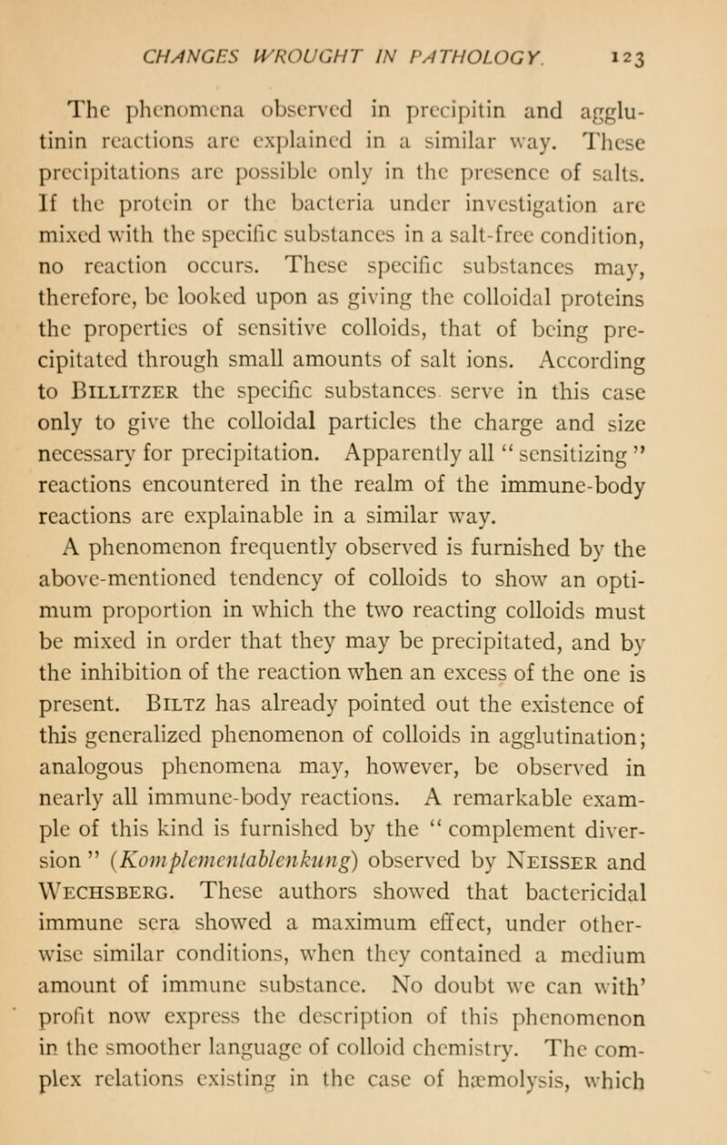 The phenomena observed in precipitin and agglu- tinin reactions are explained in a similar way. These precipitations are possible only in the presence of salts. If the protein or the bacteria under investigation arc- mixed with the specific substances in a salt-free condition, no reaction occurs. These specific substances may, therefore, be looked upon as giving the colloidal proteins the properties of sensitive colloids, that of being pre- cipitated through small amounts of salt ions. According to Billitzer the specific substances serve in this case only to give the colloidal particles the charge and size necessary for precipitation. Apparently all  sensitizing  reactions encountered in the realm of the immune-body reactions are explainable in a similar way. A phenomenon frequently observed is furnished by the above-mentioned tendency of colloids to show an opti- mum proportion in which the two reacting colloids must be mixed in order that they may be precipitated, and by the inhibition of the reaction when an excess of the one is present. Biltz has already pointed out the existence of this generalized phenomenon of colloids in agglutination; analogous phenomena may, however, be observed in nearly all immune-body reactions. A remarkable exam- ple of this kind is furnished by the  complement diver- sion  (Komplcmcnlablcnkung) observed by Neisser and Wechsberg. These authors showed that bactericidal immune sera showed a maximum effect, under other- wise similar conditions, when they contained a medium amount of immune substance. No doubt we can with' profit now express the description of this phenomenon in the smoother language of colloid chemistry. The com- plex relations existing in the case of haemolysis, which