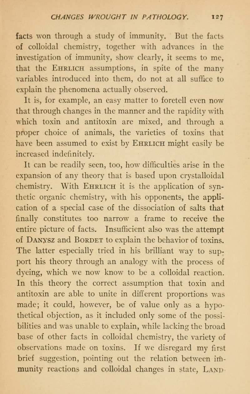 facts won through a study of immunity. Bui the facts of colloidal chemistry, together with advances in the investigation of immunity, show clearly, it seems to me, that the Eiirlich assumptions, in spite of the many variables introduced into them, do not at all suffice to explain the phenomena actually observed. It is, for example, an easy matter to foretell even now that through changes in the manner and the rapidity with which toxin and antitoxin are mixed, and through a proper choice of animals, the varieties of toxins that have been assumed to exist by Ehrlich might easily be increased indefinitely. It can be readily seen, too, how difficulties arise in the expansion of any theory that is based upon crystalloidal chemistry. With Ehrlich it is the application of syn- thetic organic chemistry, with his opponents, the appli- cation of a special case of the dissociation of salts that finally constitutes too narrow a frame to receive the entire picture of facts. Insufficient also was the attempt of DANysz and Bordet to explain the behavior of toxins. The latter especially tried in his brilliant way to sup- port his theory through an analogy with the process of dyeing, which we now know to be a colloidal reaction. In this theory the correct assumption that toxin and antitoxin are able to unite in different proportions was made; it could, however, be of value only as a hypo- thetical objection, as it included only some of the possi- bilities and was unable to explain, while lacking the broad base of other facts in colloidal chemistry, the variety of observations made on toxins. If we disregard my first brief suggestion, pointing out the relation between irii- munity reactions and colloidal changes in state, LAND