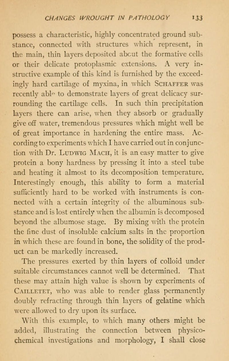 possess a characteristic, highly concentrated ground sub- stance, connected with structures which represent, in the main, thin layers deposited abcut the formative cells or their delicate protoplasmic extensions. A very in- structive example of this kind is furnished by the exceed- ingly hard cartilage of myxina, in which Schaffer was recently abl«° to demonstrate layers of great delicacy sur- rounding the cartilage cells. In such thin precipitation layers there can arise, when they absorb or gradually give off water, tremendous pressures which might well be of great importance in hardening the entire mass. Ac- cording to experiments which I have carried out in conjunc- tion with Dr. Ludwig Mach, it is an easy matter to give protein a bony hardness by pressing it into a steel tube and heating it almost to its decomposition temperature. Interestingly enough, this ability to form a material sufficiently hard to be worked with instruments is con- nected with a certain integrity of the albuminous sub- stance and is lost entirely when the albumin is decomposed beyond the albumose stage. By mixing with the protein the fine dust of insoluble calcium salts in the proportion in which these are found in bone, the solidity of the prod- uct can be markedly increased. The pressures exerted by thin layers of colloid under suitable circumstances cannot well be determined. That these may attain high value is shown by experiments of Catlletet, who was able to render glass permanently doubly refracting through thin layers of gelatine which were allowed to dry upon its surface. With this example, to which many others might be added, illustrating the connection between physico- chemical investigations and morphology, I shall close