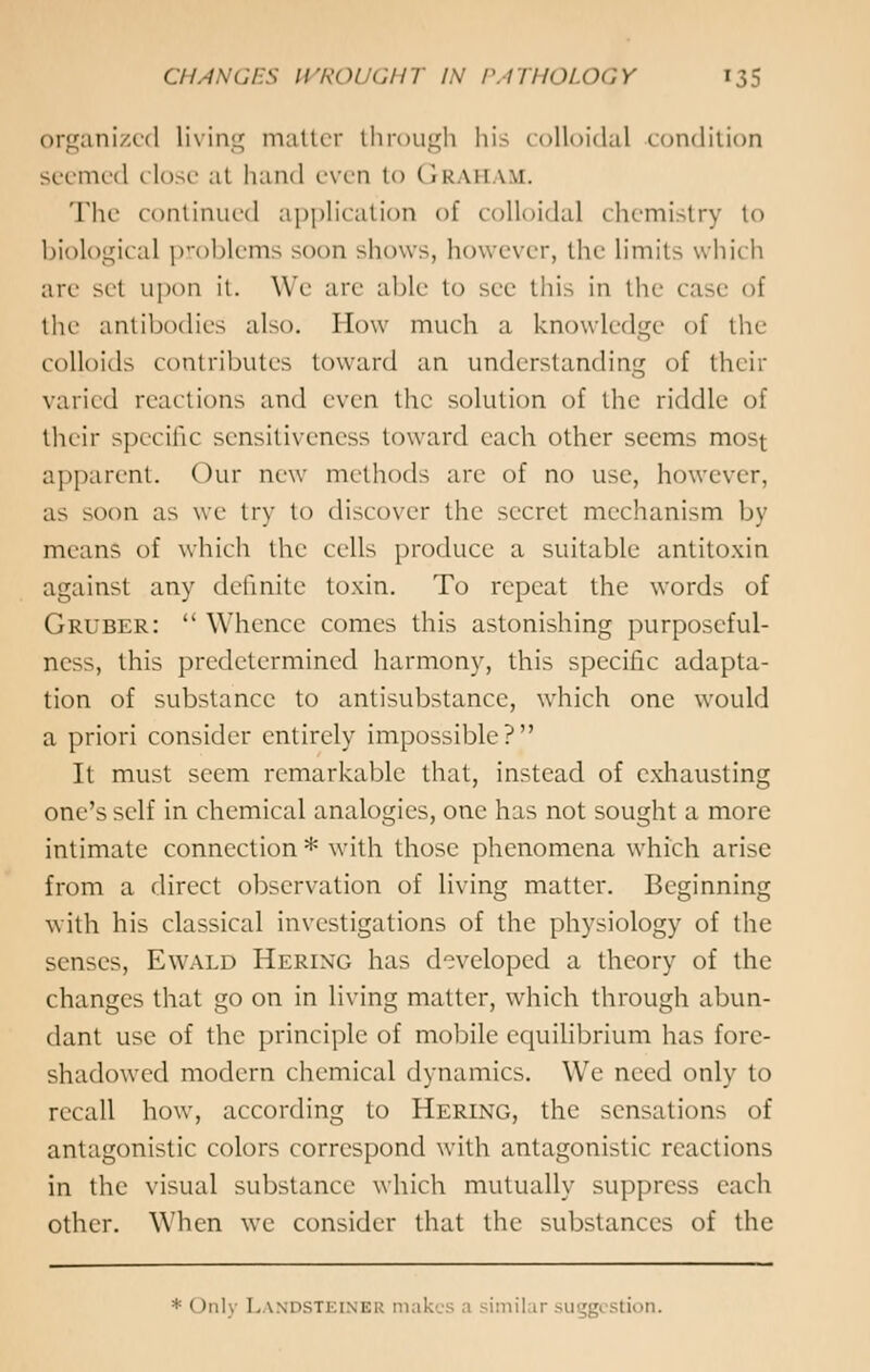 organized living matter through his colloidal condition seemed close at hand even to Graham. The continued application of colloidal chemistry to biological problems soon shows, however, the limits which arc set upon it. We are able to see this in the ca the antibodies also. How much a knowledge of the colloids contributes toward an understanding of their varied reactions and even the solution of the riddle of their specific sensitiveness toward each other seems most apparent. Our new methods are of no use, however, as soon as we try to discover the secret mechanism by means of which the cells produce a suitable antitoxin against any definite toxin. To repeat the words of Gruber:  Whence comes this astonishing purposeful- ness, this predetermined harmony, this specific adapta- tion of substance to antisubstance, which one would a priori consider entirely impossible? It must seem remarkable that, instead of exhausting one's self in chemical analogies, one has not sought a more intimate connection * with those phenomena which arise from a direct observation of living matter. Beginning with his classical investigations of the physiology of the senses, Ewald Hering has developed a theory of the changes that go on in living matter, which through abun- dant use of the principle of mobile equilibrium has fore- shadowed modern chemical dynamics. We need only to recall how, according to Hering, the sensations of antagonistic colors correspond with antagonize reactions in the visual substance which mutually suppress each other. When we consider that the substances of the * < >iil\ I. wpstkinicr makes a simil ir suggestion.