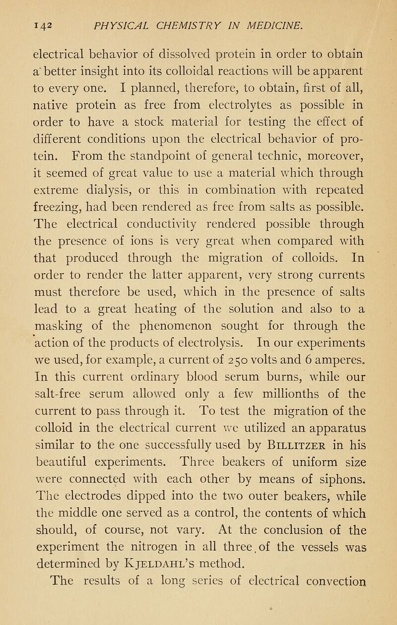 electrical behavior of dissolved protein in order to obtain a better insight into its colloidal reactions will be apparent to every one. I planned, therefore, to obtain, first of all, native protein as free from electrolytes as possible in order to have a stock material for testing the effect of different conditions upon the electrical behavior of pro- tein. From the standpoint of general technic, moreover, it seemed of great value to use a material which through extreme dialysis, or this in combination with repeated freezing, had been rendered as free from salts as possible. The electrical conductivity rendered possible through the presence of ions is very great when compared with that produced through the migration of colloids. In order to render the latter apparent, very strong currents must therefore be used, which in the presence of salts lead to a great heating of the solution and also to a masking of the phenomenon sought for through the action of the products of electrolysis. In our experiments we used, for example, a current of 250 volts and 6 amperes. In this current ordinary blood serum burns, while our salt-free serum allowed only a few millionths of the current to pass through it. To test the migration of the colloid in the electrical current we utilized an apparatus similar to the one successfully used by Billitzer in his beautiful experiments. Three beakers of uniform size were connected with each other by means of siphons. The electrodes dipped into the two outer beakers, while the middle one served as a control, the contents of which should, of course, not vary. At the conclusion of the experiment the nitrogen in all three,of the vessels was determined by Kjeldahl's method. The results of a long series of electrical convection