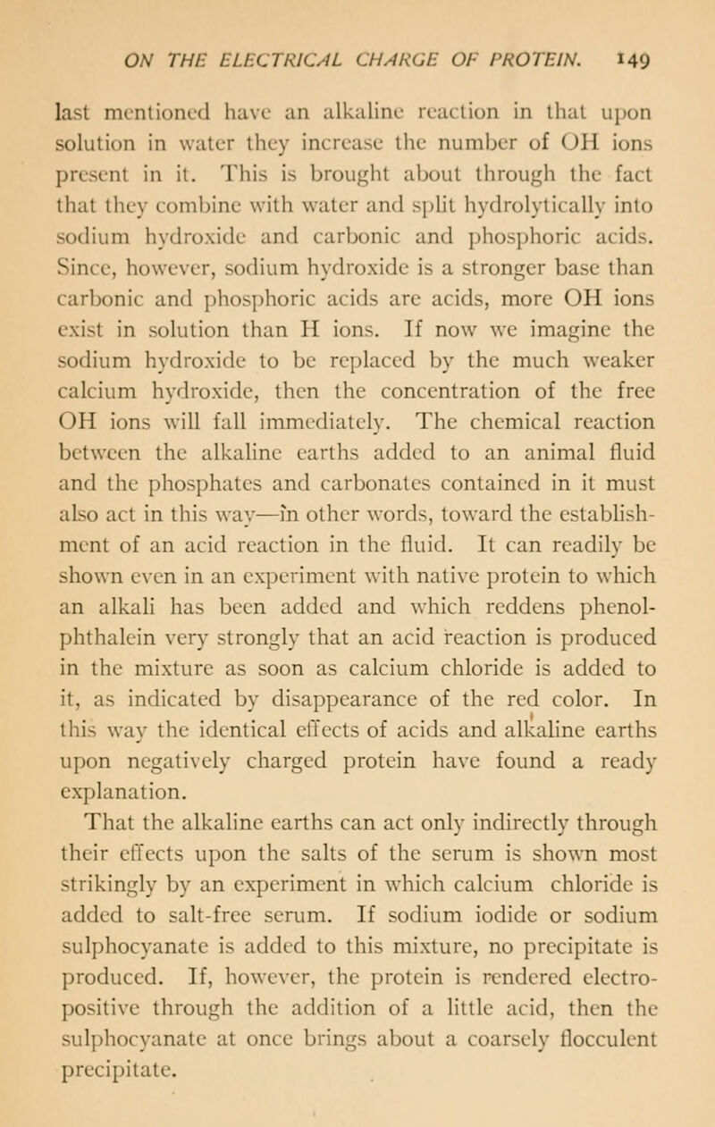 last mentioned have an alkaline reaction in that upon solution in water they increase the number of OH ions present in it. This is brought about through the fad that they combine with water and split hydrolytically into sodium hydroxide and carbonic and phosphoric acids. Since, however, sodium hydroxide is a stronger base than carbonic and phosphoric acids are acids, more OH ions exist in solution than II ions. If now we imagine the sodium hydroxide to be replaced by the much weaker calcium hydroxide, then the concentration of the free OH ions will fall immediately. The chemical reaction between the alkaline earths added to an animal fluid and the phosphates and carbonates contained in it must also act in this way—in other words, toward the establish- ment of an acid reaction in the fluid. It can readily be shown even in an experiment with native protein to which an alkali has been added and which reddens phenol- phthalein very strongly that an acid reaction is produced in the mixture as soon as calcium chloride is added to it, as indicated by disappearance of the red color. In this way the identical effects of acids and alkaline earths upon negatively charged protein have found a ready explanation. That the alkaline earths can act only indirectly through their effects upon the salts of the serum is shown most strikingly by an experiment in which calcium chloride is added to salt-free serum. If sodium iodide or sodium sulphocyanatc is added to this mixture, no precipitate is produced. If, however, the protein is rendered electro- positive through the addition of a little acid, then the sulphocyanatc at once brings about a coarsely llocculent precipitate.