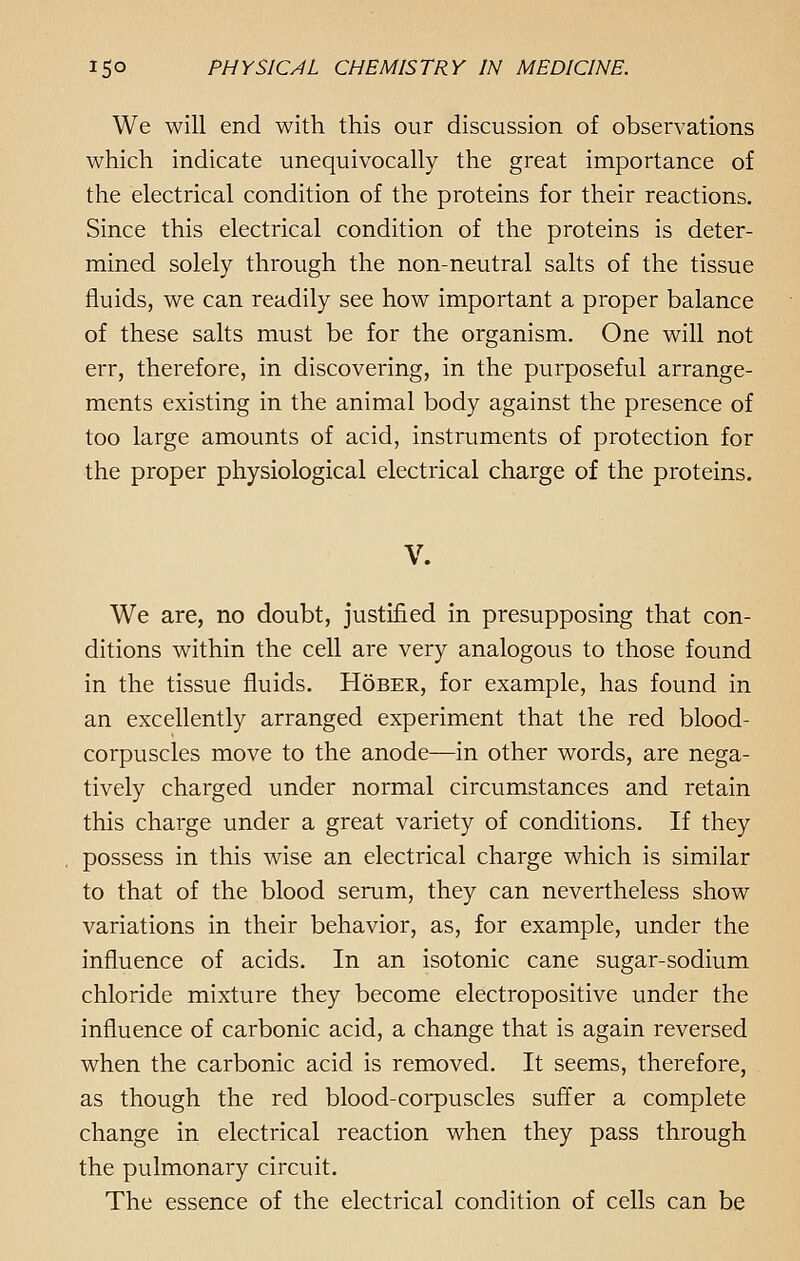 We will end with this our discussion of observations which indicate unequivocally the great importance of the electrical condition of the proteins for their reactions. Since this electrical condition of the proteins is deter- mined solely through the non-neutral salts of the tissue fluids, we can readily see how important a proper balance of these salts must be for the organism. One will not err, therefore, in discovering, in the purposeful arrange- ments existing in the animal body against the presence of too large amounts of acid, instruments of protection for the proper physiological electrical charge of the proteins. V. We are, no doubt, justified in presupposing that con- ditions within the cell are very analogous to those found in the tissue fluids. Hober, for example, has found in an excellently arranged experiment that the red blood- corpuscles move to the anode—in other words, are nega- tively charged under normal circumstances and retain this charge under a great variety of conditions. If they possess in this wise an electrical charge which is similar to that of the blood serum, they can nevertheless show variations in their behavior, as, for example, under the influence of acids. In an isotonic cane sugar-sodium chloride mixture they become electropositive under the influence of carbonic acid, a change that is again reversed when the carbonic acid is removed. It seems, therefore, as though the red blood-corpuscles suffer a complete change in electrical reaction when they pass through the pulmonary circuit. The essence of the electrical condition of cells can be