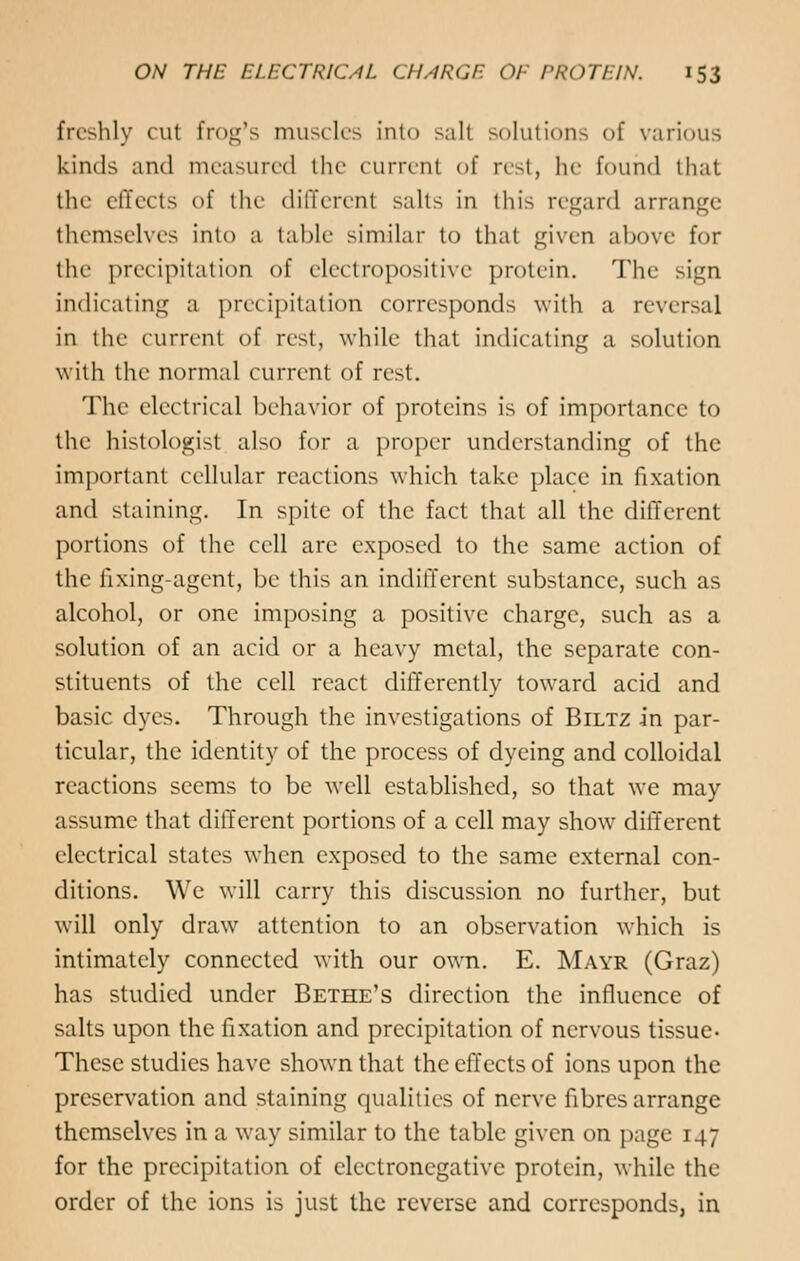 freshly cut frog's muscles into sail solutions of various kinds and measured the current of rest, he found that the effects of the different salts in this regard arrange themselves Into a table similar to that given above for the precipitation of electropositive protein. The sign indicating a precipitation corresponds with a reversal in the current of rest, while that indicating a solution with the normal current of rest. The electrical behavior of proteins is of importance to the histologist also for a proper understanding of the important cellular reactions which take place in fixation and staining. In spite of the fact that all the different portions of the cell are exposed to the same action of the fixing-agent, be this an indifferent substance, such as alcohol, or one imposing a positive charge, such as a solution of an acid or a heavy metal, the separate con- stituents of the cell react differently toward acid and basic dyes. Through the investigations of Biltz in par- ticular, the identity of the process of dyeing and colloidal reactions seems to be well established, so that we may assume that different portions of a cell may show different electrical states when exposed to the same external con- ditions. We will carry this discussion no further, but will only draw attention to an observation which is intimately connected with our own. E. Mayr (Graz) has studied under Bethe's direction the influence of salts upon the fixation and precipitation of nervous tissue- These studies have shown that the effects of ions upon the preservation and staining qualities of nerve fibres arrange themselves in a way similar to the table given on page 147 for the precipitation of electronegative protein, while the order of the ions is just the reverse and corresponds, in