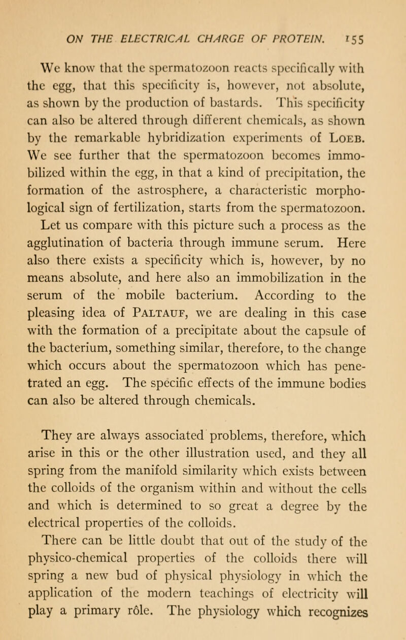 Wc know that the spermatozoon reacts specifically with the egg, that this specificity is, however, not absolute, as shown by the production of bastards. This specificity can also be altered through different chemicals, as shown by the remarkable hybridization experiments of Loeb. We see further that the spermatozoon becomes immo- bilized within the egg, in that a kind of precipitation, the formation of the astrosphere, a characteristic morpho- logical sign of fertilization, starts from the spermatozoon. Let us compare with this picture such a process as the agglutination of bacteria through immune serum. Here also there exists a specificity which is, however, by no means absolute, and here also an immobilization in the scrum of the mobile bacterium. According to the pleasing idea of Paltauf, we are dealing in this case with the formation of a precipitate about the capsule of the bacterium, something similar, therefore, to the change which occurs about the spermatozoon which has pene- trated an egg. The specific effects of the immune bodies can also be altered through chemicals. They are always associated problems, therefore, which arise in this or the other illustration used, and they all spring from the manifold similarity which exists between the colloids of the organism within and without the cells and which is determined to so great a degree by the electrical properties of the colloids. There can be little doubt that out of the study of the physico-chemical properties of the colloids there will spring a new bud of physical physiology in which the application of the modern teachings of electricity will play a primary role. The physiology which recognizes