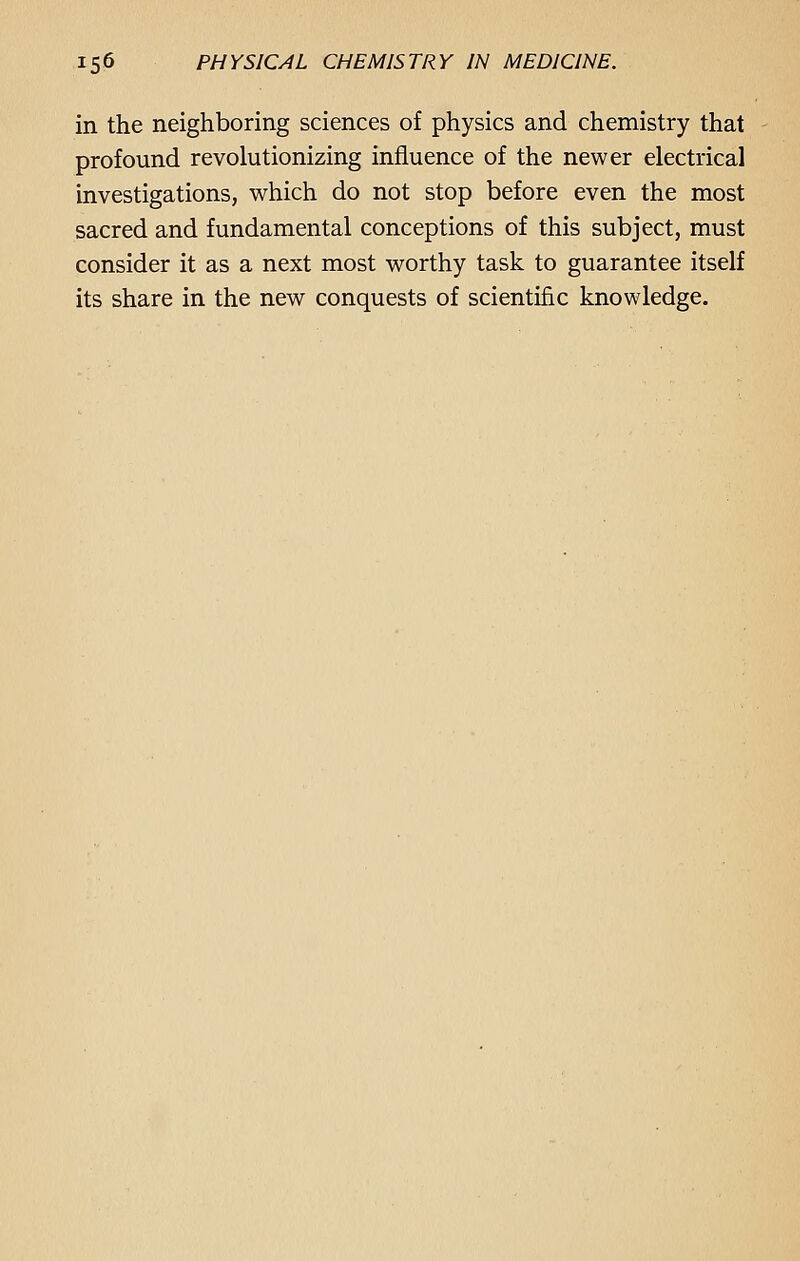 in the neighboring sciences of physics and chemistry that profound revolutionizing influence of the newer electrical investigations, which do not stop before even the most sacred and fundamental conceptions of this subject, must consider it as a next most worthy task to guarantee itself its share in the new conquests of scientific knowledge.