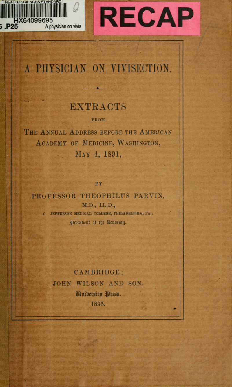 HEALTH SCIENCES STANDARD n HX64099695 } .P25 A physician on vivis RECAP A PHYSICIAN m VIVISECTION. EXTRACTS FROM The Annual Address before the American Academy of Medicine, Washington, May 4, 1891, BY PROFESSOR THEOPKILUS PARVIN, M.D., LL.D., C JEFFERSON HEriCAL COLLEGE, PHILADELPHIA, PA., IBresitient of \\t Sfcatirmg, CAMBRIDGE: JOHN WILSON AND SON. 1895.