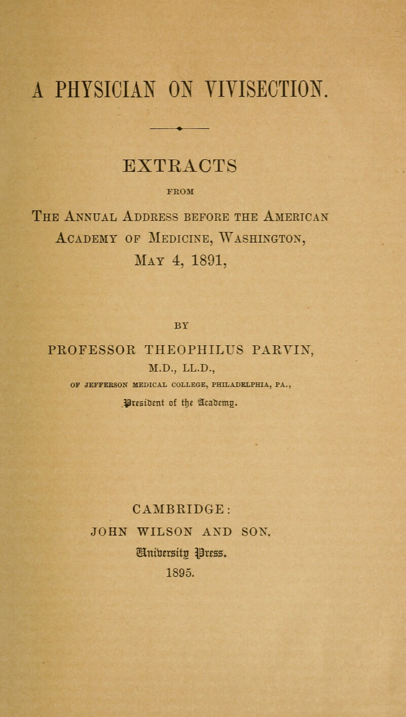 A PHYSICIAN ON YIVISECTION. EXTRACTS FROM The Annual Address before the American Academy op Medicine, Washington, May 4, 1891, BY PEOFESSOR THEOPHILUS PARYIN, M.D., LL.D., OF JEFFEBSON MEDICAX COLLEGE, PHILADELPHLi, PA., .i3resiUent of tl)e acaUcmg. CAMBRIDGE: JOHN WILSON AND SON. 1895.
