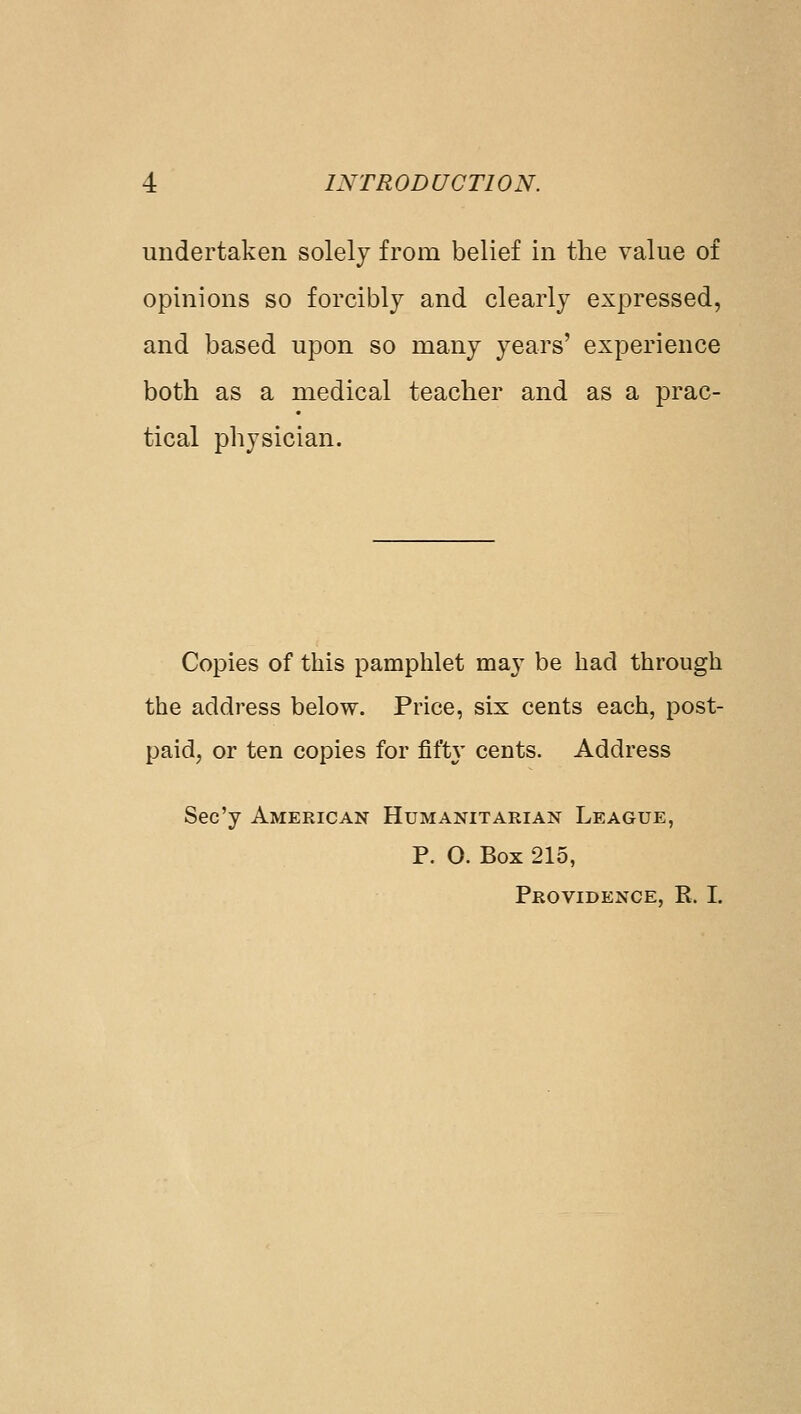 undertaken solely from belief in the value of opinions so forcibly and clearly expressed, and based upon so many years' experience both as a medical teacher and as a prac- tical physician. Copies of this pamphlet ma}^ be had through the address below. Price, six cents each, post- paid, or ten copies for fift}' cents. Address Sec'y American Humanitarian League, P. O. Box 215, Providence, R. I.