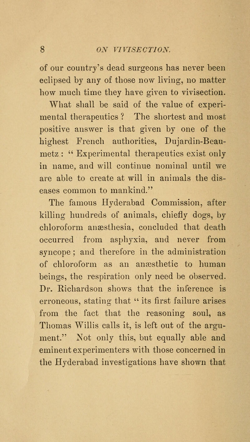 of our country's dead surgeons has never been eclipsed by any of those now living, no matter how much time they have given to vivisection. What shall be said of the value of experi- mental therapeutics ? The shortest and most positive answer is that given by one of tlie highest French authorities, Dujardin-Beau- metz :  Experimental therapeutics exist only in name, and will continue nominal until we are able to create at will in animals the dis- eases common to mankind. The famous Hyderabad Commission, after killing hundreds of animals, chiefly dogs, by chloroform anaesthesia, concluded that death occurred from asphyxia, and never from syncope; and therefore in the administration of chloroform as an anaesthetic to human beings, the respiration only need be observed. Dr. Richardson shows that the inference is erroneous, stating that  its first failure arises from the fact that the reasoning soul, as Thomas Willis calls it, is left out of the argu- ment. Not only this, but equally able and eminent experimenters with those concerned in the Hyderabad investigations have shown that