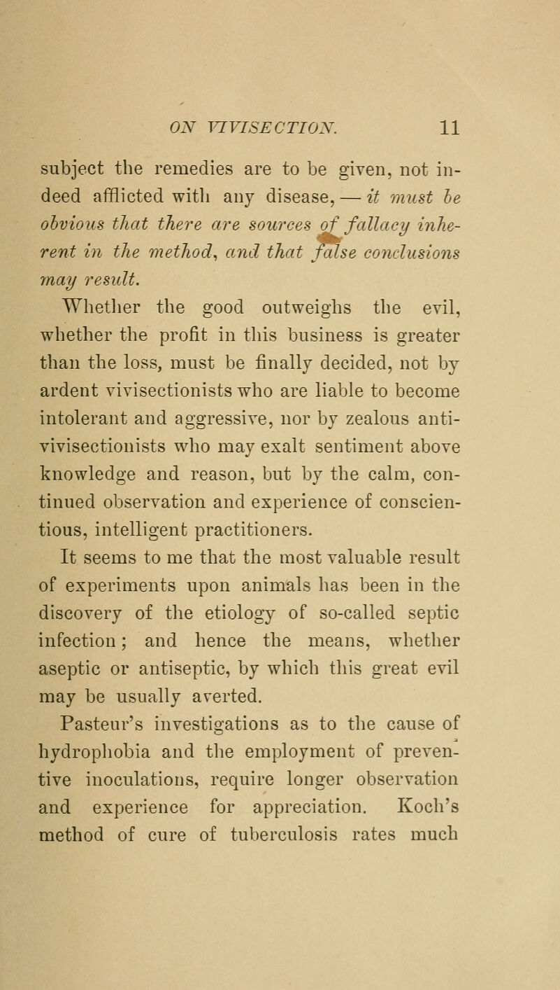 subject the remedies are to be given, not in- deed afflicted with any disease, — if 7nust he obvious that there are sources of fallacy inhe- rent in the method^ and that false conclusions may residt. Whether the good outweighs the evil, whether the profit in this business is greater than the loss, must be finally decided, not by ardent vivisectionists who are liable to become intolerant and aggressive, nor by zealous anti- vivisectionists who may exalt sentiment above knowledge and reason, but by the calm, con- tinued observation and experience of conscien- tious, intelligent practitioners. It seems to me that the most valuable result of experiments upon animals has been in the discovery of the etiology of so-called septic infection; and hence the means, whether aseptic or antiseptic, by which this great evil may be usually averted. Pasteur's investigations as to the cause of hydrophobia and the employment of preven- tive inoculations, require longer observation and experience for appreciation. Koch's method of cure of tuberculosis rates much