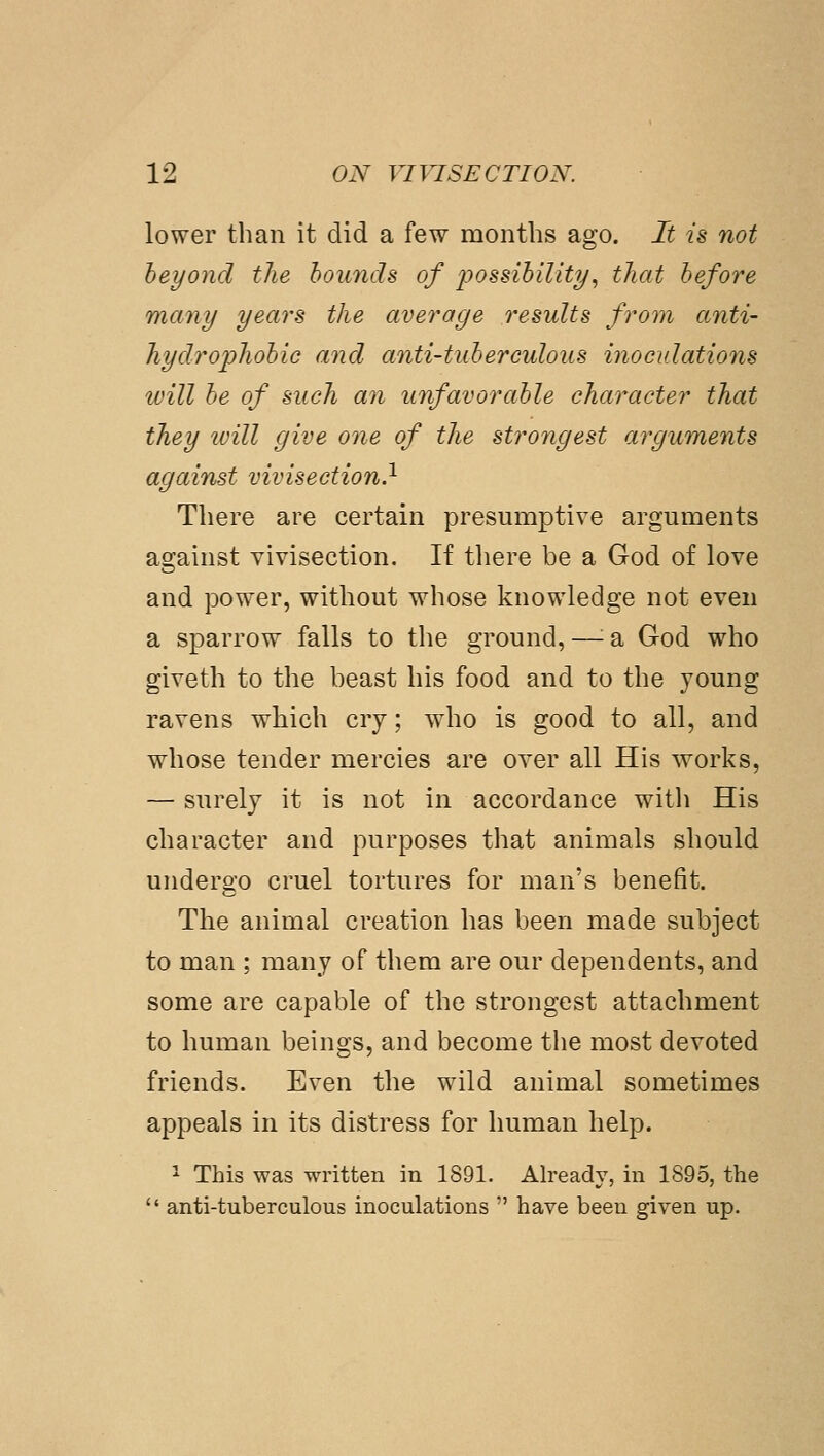 lower than it did a few months ago. It is not beyond the hounds of possibility^ that before many years the average results from anti- hydrophobio and anti-tuherculous inoculations will be of such an unfavorable character that they will give one of the strongest arguments against vivisection} There are certain presumptive arguments against vivisection. If tliere be a God of love and power, without whose knowledge not even a sparrow falls to the ground, —'■ a God who giveth to the beast his food and to the young ravens which cry; who is good to all, and whose tender mercies are over all His works, — surely it is not in accordance with His character and purposes that animals should undergo cruel tortures for man's benefit. The animal creation has been made subject to man ; many of them are our dependents, and some are capable of the strongest attachment to human beings, and become the most devoted friends. Even the wild animal sometimes appeals in its distress for human help. ^ This was written in 1891. Already, in 1895, the  anti-tuberculous inoculations  have been given up.