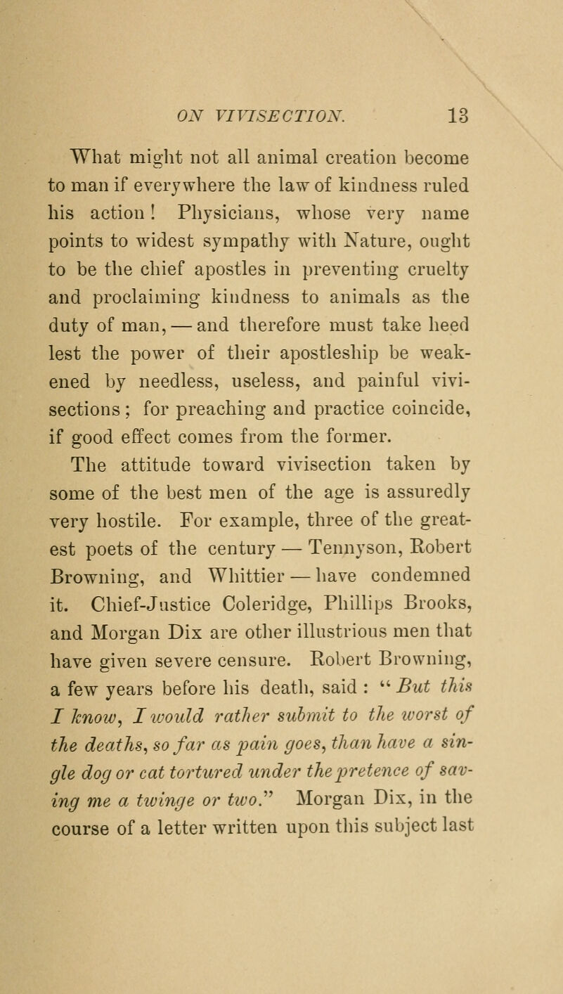 What might not all animal creation become to man if everywhere the law of kindness ruled his action! Physicians, whose very name points to widest sympathy with Nature, ought to be the chief apostles in preventing cruelty and proclaiming kindness to animals as the duty of man, — and therefore must take heed lest the power of their apostleship be weak- ened by needless, useless, and painful vivi- sections ; for preaching and practice coincide, if good effect comes from the former. The attitude toward vivisection taken by some of the best men of the age is assuredly very hostile. For example, three of the great- est poets of the century — Tennyson, Eobert Browning, and Whittier — have condemned it. Chief-Justice Coleridge, PhiUips Brooks, and Morgan Dix are other illustrious men that have given severe censure. Robert Browning, a few years before his death, said :  But this I know, I would rather submit to the ivorst of the deaths, so far as pain goes, than have a sin- gle dog or cat tortured under the pretence of sav- ing me a twinge or two.'' Morgan Dix, in the course of a letter written upon this subject last