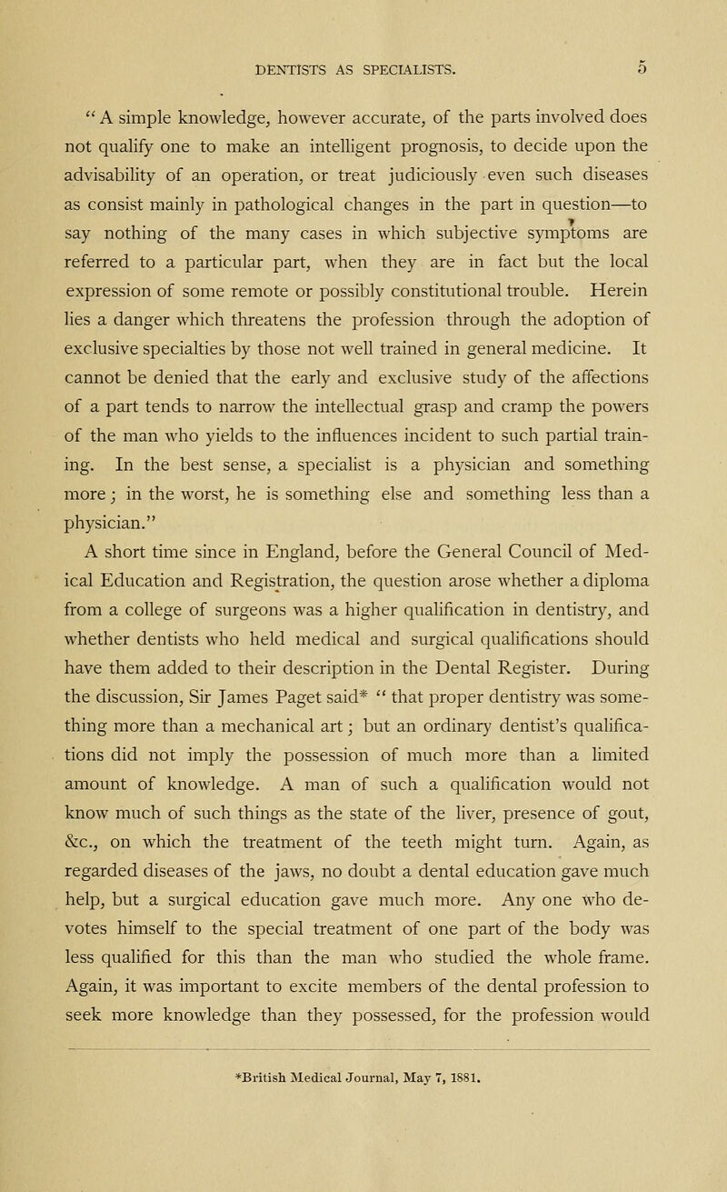  A simple knowledge, however accurate, of the parts involved does not qualify one to make an intelligent prognosis, to decide upon the advisability of an operation, or treat judiciously even such diseases as consist mainly in pathological changes in the part in question—to say nothing of the many cases in which subjective symptoms are referred to a particular part, when they are in fact but the local expression of some remote or possibly constitutional trouble. Herein lies a danger which threatens the profession through the adoption of exclusive specialties by those not well trained in general medicine. It cannot be denied that the early and exclusive study of the affections of a part tends to narrow the intellectual grasp and cramp the powers of the man who yields to the influences incident to such partial train- ing. In the best sense, a speciaHst is a physician and something more; in the worst, he is something else and something less than a physician. A short time since in England, before the General Council of Med- ical Education and Registration, the question arose whether a diploma from a college of surgeons was a higher qualification in dentistry, and whether dentists who held medical and surgical qualifications should have them added to their description in the Dental Register. During the discussion. Sir James Paget said*  that proper dentistry was some- thing more than a mechanical art; but an ordinary dentist's qualifica- tions did not imply the possession of much more than a hmited amount of knowledge. A man of such a qualification would not know much of such things as the state of the liver, presence of gout, &c., on which the treatment of the teeth might turn. Again, as regarded diseases of the jaws, no doubt a dental education gave much help, but a surgical education gave much more. Any one who de- votes himself to the special treatment of one part of the body was less qualified for this than the man who studied the whole frame. Again, it was important to excite members of the dental profession to seek more knowledge than they possessed, for the profession would *British Medical Journal, May 7, 1881.