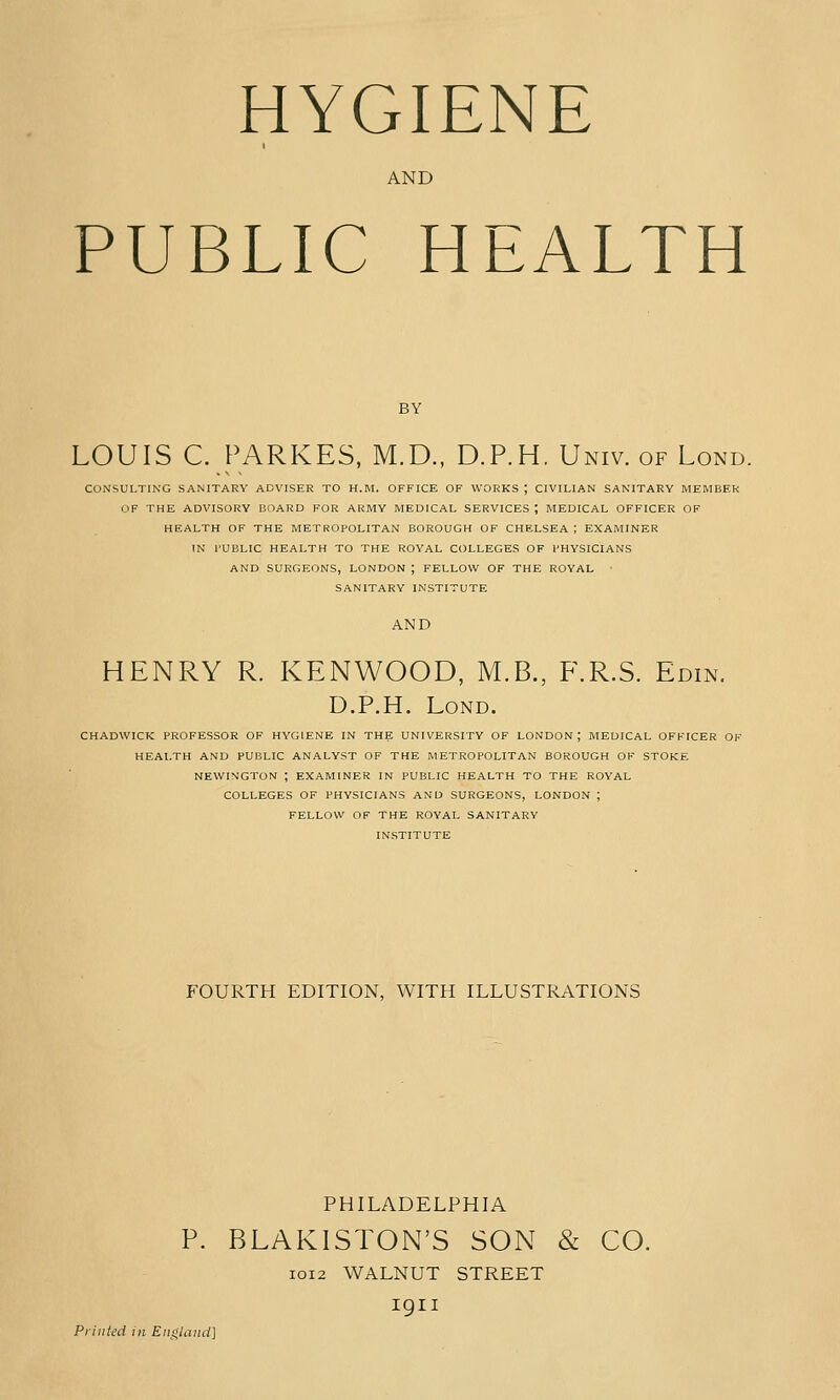 HYGIENE AND PUBLIC HEALTH LOUIS C. PARKES, M.D., D.P.H. Univ. of Lond. CONSULTING SANITARY ADVISER TO H.M. OFFICE OF WORKS ; CIVILIAN SANITARY MEMBER OF THE ADVISORY BOARD FOR ARMY MEDICAL SERVICES ; MEDICAL OFFICER OF HEALTH OF THE METROPOLITAN BOROUGH OF CHELSEA ; EXAMINER IN rUBHC HEALTH TO THE ROYAL COLLEGES OF PHYSICIANS AND SURGEONS, LONDON ; FELLOW OF THE ROYAL ■ SANITARY INSTITUTE AND HENRY R. KENWOOD, M.B., F.R.S. Edin. D.P.H. Lond. CHADWICK PROFESSOR OF HYGIENE IN THE UNIVERSITY OF LONDON; MEDICAL OFFICER OK HEALTH AND PUBLIC ANALYST OF THE METROPOLITAN BOROUGH OF STOKE NEWINGTON ; EXAMINER IN PUBLIC HEALTH TO THE ROYAL COLLEGES OF PHYSICIANS AND SURGEONS, LONDON ; FELLOW OF THE ROYAL SANITARY INSTITUTE FOURTH EDITION, WITH ILLUSTRATIONS PHILADELPHIA BLAKISTON'S SON & CO. I0I2 WALNUT STREET igii Printed in England]