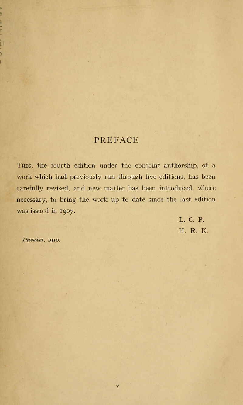 PREFACE This, the fourth edition under the conjoint authorship, of a work which had previously run through five editions, has been carefully revised, and new matter has been introduced, where necessary, to bring the work up to date since the last edition was issued in 1907. L. C. P. H. R. K. December, 1910.