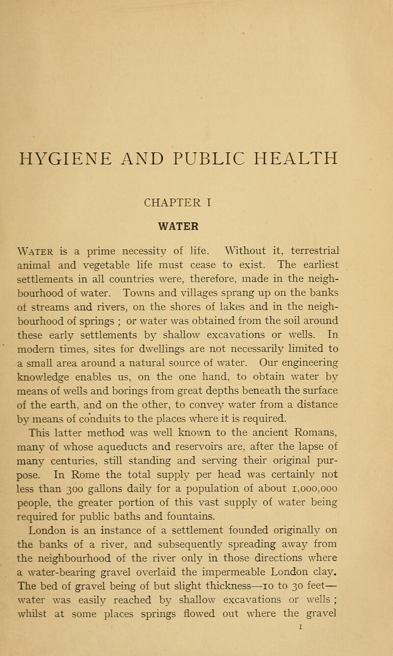 HYGIENE AND PUBLIC HEALTH CHAPTER I WATER Water is a prime necessity of life. Without it, terrestrial animal and vegetable life must cease to exist. The earliest settlements in all countries were, therefore, made in the neigh- bourhood of water. Towns and villages sprang up on the banks ol streams and rivers, on the shores of lakes and in the neigh- bourhood of springs ; or water was obtained from the soil around these early settlements by shallow excavations or wells. In modern times, sites for dwellings are not necessarily limited to a small area around a natural source of water. Our engineering knowledge enables us, on the one hand, to obtain water by means of wells and borings from great depths beneath the surface of the earth, and on the other, to convey water from a distance bv means of conduits to the places where it is required. This latter method was well known to the ancient Romans, manj^ of whose aqueducts and reservoirs are, after the lapse of many centuries, still standing and serving their original pur- pose. In Rome the total supply per head was certainly not less than 300 gallons daily for a population of about 1,000,000 people, the greater portion of this vast supply of water being required for public baths and fountains. London is an instance of a settlement founded originally on the banks of a river, and subsequently spreading away from the neighbourhood of the river only in those directions where a water-bearing gravel overlaid the impermeable London clay. The bed of gravel being of but slight thickness—10 to 30 feet— water was easily reached by shallow excavations or wells ; whilst at some places springs flowed out where the gravel