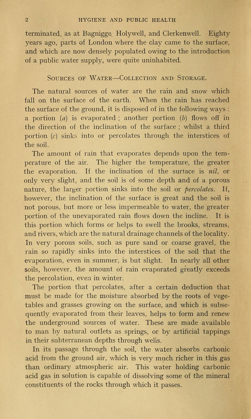 terminated; as at Bagnigge Holywell, and Clerkenwell. Eighty years ago, parts of London where the clay came to the surface, and which are now densely populated owing to the introduction, of a public water supply, were quite uninhabited. Sources of Water—Collection and Storage. The natural sources of water are the rain and snow which fall on the surface of the earth. When the rain has reached the surface of the ground, it is disposed of in the following ways : a portion {a) is evaporated ; another portion (6) flows off in the direction of the inclination of the surface ; whilst a third portion {c) sinks into or percolates through the interstices of the soil. The amount of rain that evaporates depends upon the tem- perature of the air. The higher the temperature, the greater the evaporation. If the inclination of the surface is nil, or only very slight, and the soil is of some depth and of a porous nature, the larger portion sinks into the soil or percolates. If, however, the inclination of the surface is great and the soil is not porous, but more or less impermeable to water, the greater portion of the unevaporated rain flows down the incline. It is this portion which forms or helps to swell the brooks, streams, and rivers, which are the natural drainage channels of the locality. In very porous soils, such as pure sand or coarse gravel, the rain so rapidly sinks into the interstices of the soil that the evaporation, even in summer, is but slight. In nearly all other soils, however, the amount of rain evaporated greatly exceeds the percolation, even in winter. The portion that percolates, after a certain deduction that must be made for the moisture absorbed by the roots of vege- tables and grasses growing on the surface, and which is subse- quently evaporated from their leaves, helps to form and renew the underground sources of water. These are made available to man by natural outlets as springs, or by artificial tappings in their subterranean depths through wells. In its passage through the soil, the water absorbs carbonic acid from the ground air, which is very much richer in this gas than ordinary atmospheric air. This water holding carbonic acid gas in solution is capable of dissolving some of the mineral constituents of the rocks through which it passes.