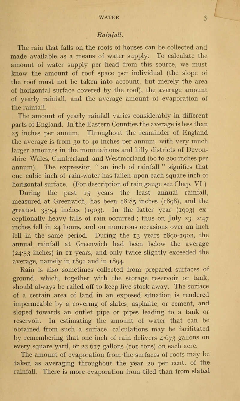 Rainfall. The rain that falls on the roofs of houses can be collected and made available as a means of water supply. To calculate the amount of water supply per head from this source, we must know the amount of roof space per individual (the slope of the roof must not be taken into account, but merely the area of horizontal surface covered by the roof), the average amount of yearly rainfall, and the average amount of evaporation of the rainfall. The amount of yearly rainfall varies considerably in different parts of England. In the Eastern Counties the average is less than 25 inches per annum. Throughout the remainder of England the average is from 30 to 40 inches per annum, with very much larger amounts in the mountainous and hilly districts of Devon- shire. Wales, Cumberland and Westmorland (60 to 200 inches per annum). The expression  an inch of rainfall  signifies that one cubic inch of rain-water has fallen upon each square inch of horizontal surface. (For description of rain gauge see Chap. VI ) During the past 15 years the least annual rainfall, ■ measured at Greenwich, has been 18-85 inches (1898), and the greatest 35-54 inches (1903). In the latter year (1903) ex- ceptionally heavy falls of rain occurred ; thus on July 23, 2-47 inches feU in 24 hours, and on numerous occasions over an inch fen in the same period. During the 13 years 1890-1902, the annual rainfall at Greenwich had been below the average (24-53 inches) in 11 years, and only twice slightly exceeded the average, namely in 1891 and in 1894. Rain is also sometimes collected from prepared surfaces of ground, which, together with the storage reservoir or tank, should always be railed off to keep live stock away. The surface of a certain area of land in an exposed situation is rendered impermeable by a covermg of slates, asphalte, or cement, and sloped towards an outlet pipe or pipes leading to a tank or reservoir. In estimating the amount of water that can be obtained from such a surface calculations may be facilitated by remembering that one inch of rain delivers 4-673 gallons on every square yard, or 22 617 gallons (loi tons) on each acre. The amount of evaporation from the surfaces of roofs may be taken as averaging throughout the year 20 per cent, of the rainfall. There is more evaporation from tiled than from slated