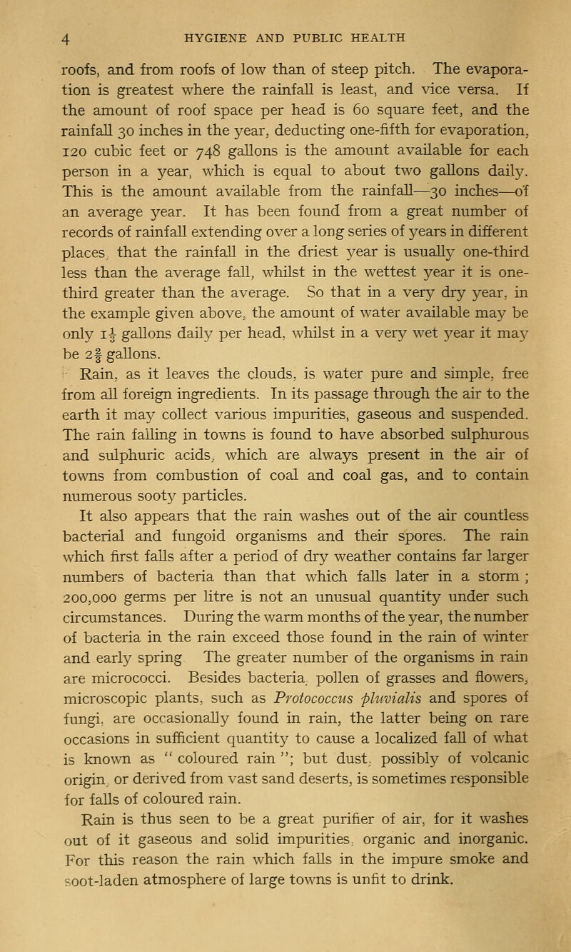 roofs, and from roofs of low than of steep pitch. The evapora- tion is greatest where the rainfall is least, and vice versa. If the amount of roof space per head is 60 square feet, and the rainfall 30 inches in the year, deducting one-fifth for evaporation, 120 cubic feet or 748 gallons is the amount available for each person in a year, which is equal to about two gallons daily. This is the amount available from the rainfall—30 inches—of an average year. It has been found from a great number of records of rainfall extending over a long series of years in different places, that the rainfall in the driest year is usually one-third less than the average fall, whilst in the wettest year it is one- third greater than the average. So that in a very dry year, in the example given above, the amount of water available may be only i| gallons daily per head, whilst in a very wet year it maj^ be 2f gallons. Rain, as it leaves the clouds, is water pure and simple, free from all foreign ingredients. In its passage through the air to the earth it may collect various impurities, gaseous and suspended. The rain falling in towns is found to have absorbed sulphurous and sulphuric acids, which are always present in the air of towns from combustion of coal and coal gas, and to contain numerous sooty particles. It also appears that the rain washes out of the air countless bacterial and fungoid organisms and their spores. The rain which first falls after a period of dry weather contains far larger numbers of bacteria than that which falls later in a storm ; 200,000 germs per litre is not an unusual quantity under such circumstances. During the warm months of the year, the number of bacteria in the rain exceed those found in the rain of winter and early spring The greater number of the organisms in rain are micrococci. Besides bacteria pollen of grasses and flowers, microscopic plants, such as Protococcus phivialis and spores of fungi, are occasionally found in rain, the latter being on rare occasions in sufficient quantity to cause a localized fall of what is kno\vn as  coloured rain ; but dust,, possibly of volcanic origin, or derived from vast sand deserts, is sometimes responsible for falls of coloured rain. Rain is thus seen to be a great purifier of air, for it washes out of it gaseous and solid impurities, organic and inorganic. For this reason the rain which falls in the impure smoke and soot-laden atmosphere of large towns is unfit to drink.